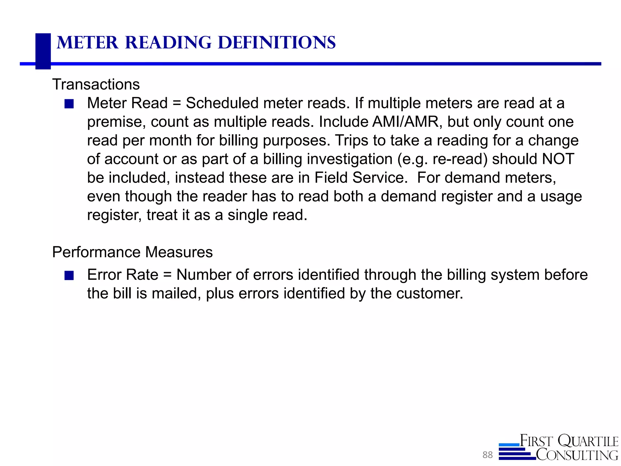 Meter Reading Definitions

Transactions
 ◼ Meter Read = Scheduled meter reads. If multiple meters are read at a
    premise, count as multiple reads. Include AMI/AMR, but only count one
    read per month for billing purposes. Trips to take a reading for a change
    of account or as part of a billing investigation (e.g. re-read) should NOT
    be included, instead these are in Field Service. For demand meters,
    even though the reader has to read both a demand register and a usage
    register, treat it as a single read.

Performance Measures
 ◼ Error Rate = Number of errors identified through the billing system before
     the bill is mailed, plus errors identified by the customer.




                                                               88
 