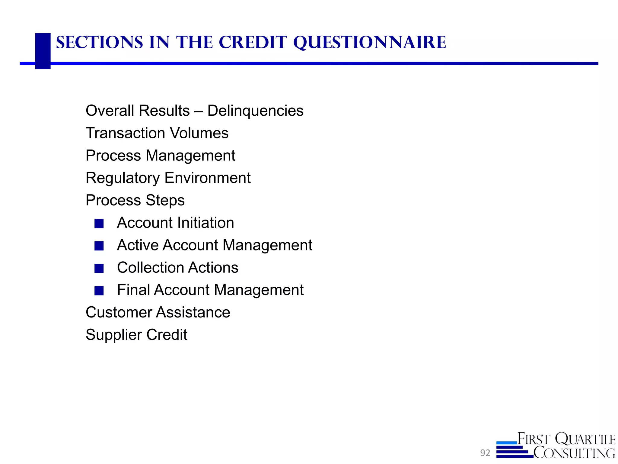 Sections in the Credit questionnaire


  Overall Results – Delinquencies
  Transaction Volumes
  Process Management
  Regulatory Environment
  Process Steps
   ◼ Account Initiation
   ◼ Active Account Management
   ◼ Collection Actions
   ◼ Final Account Management
  Customer Assistance
  Supplier Credit




                                       92
 