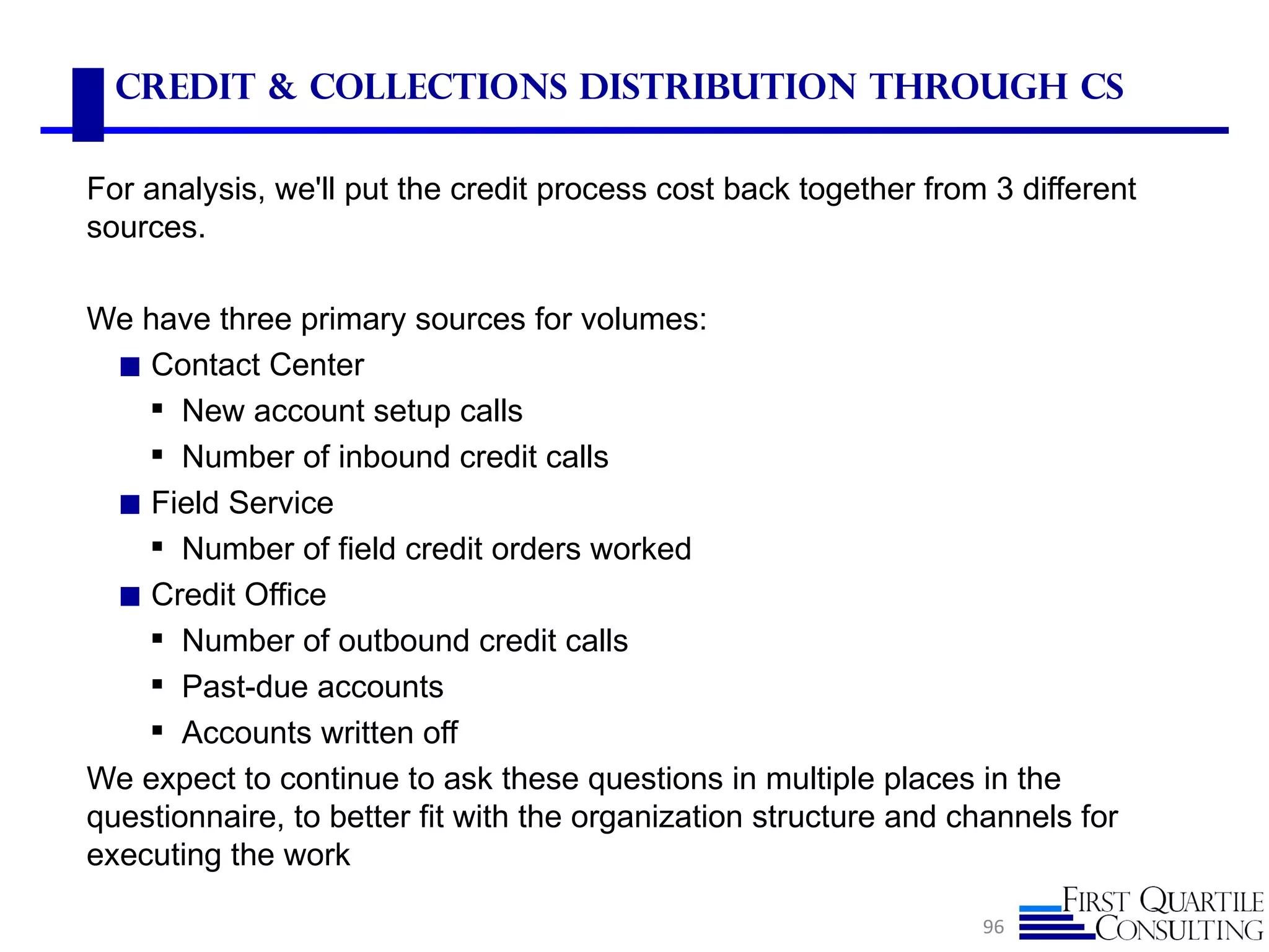 Credit & Collections Distribution Through cS

For analysis, we'll put the credit process cost back together from 3 different
sources.

We have three primary sources for volumes:
  ◼ Contact Center
     New account setup calls
     Number of inbound credit calls
  ◼ Field Service
     Number of field credit orders worked
  ◼ Credit Office
     Number of outbound credit calls
     Past-due accounts
     Accounts written off
We expect to continue to ask these questions in multiple places in the
questionnaire, to better fit with the organization structure and channels for
executing the work

                                                                  96
 