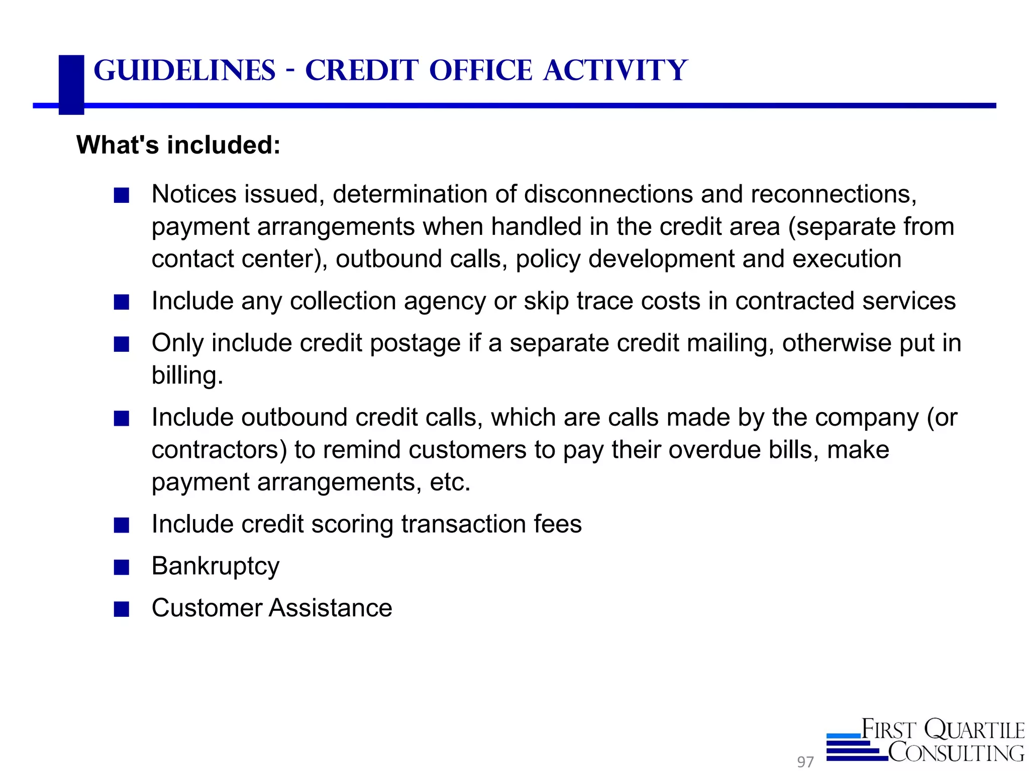 Guidelines - Credit Office Activity

What's included:
  ◼ Notices issued, determination of disconnections and reconnections,
     payment arrangements when handled in the credit area (separate from
     contact center), outbound calls, policy development and execution
  ◼ Include any collection agency or skip trace costs in contracted services
  ◼ Only include credit postage if a separate credit mailing, otherwise put in
     billing.
  ◼ Include outbound credit calls, which are calls made by the company (or
     contractors) to remind customers to pay their overdue bills, make
     payment arrangements, etc.
  ◼ Include credit scoring transaction fees
  ◼ Bankruptcy
  ◼ Customer Assistance




                                                               97
 
