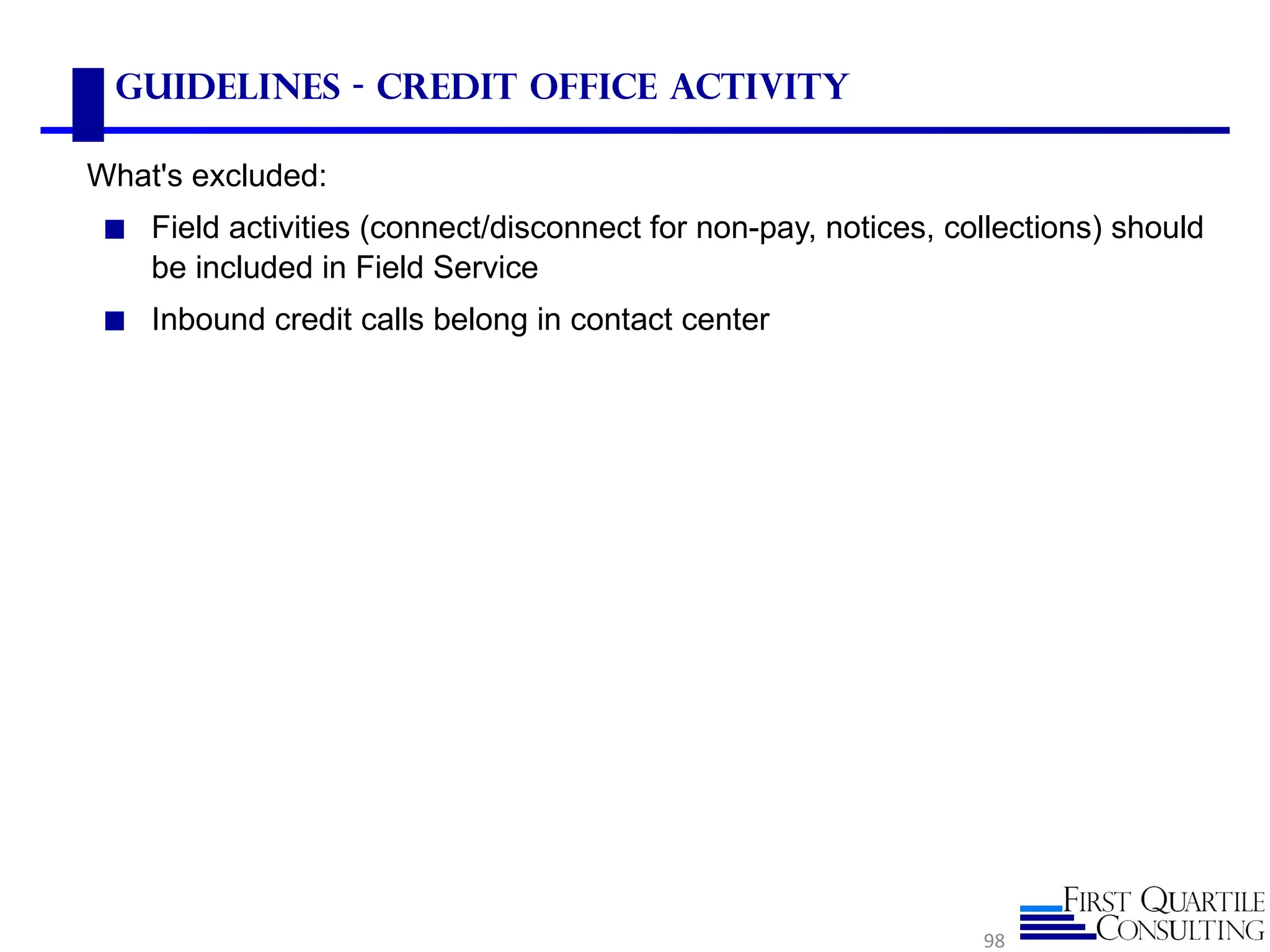Guidelines - Credit Office Activity

What's excluded:
 ◼ Field activities (connect/disconnect for non-pay, notices, collections) should
    be included in Field Service
 ◼ Inbound credit calls belong in contact center




                                                                98
 