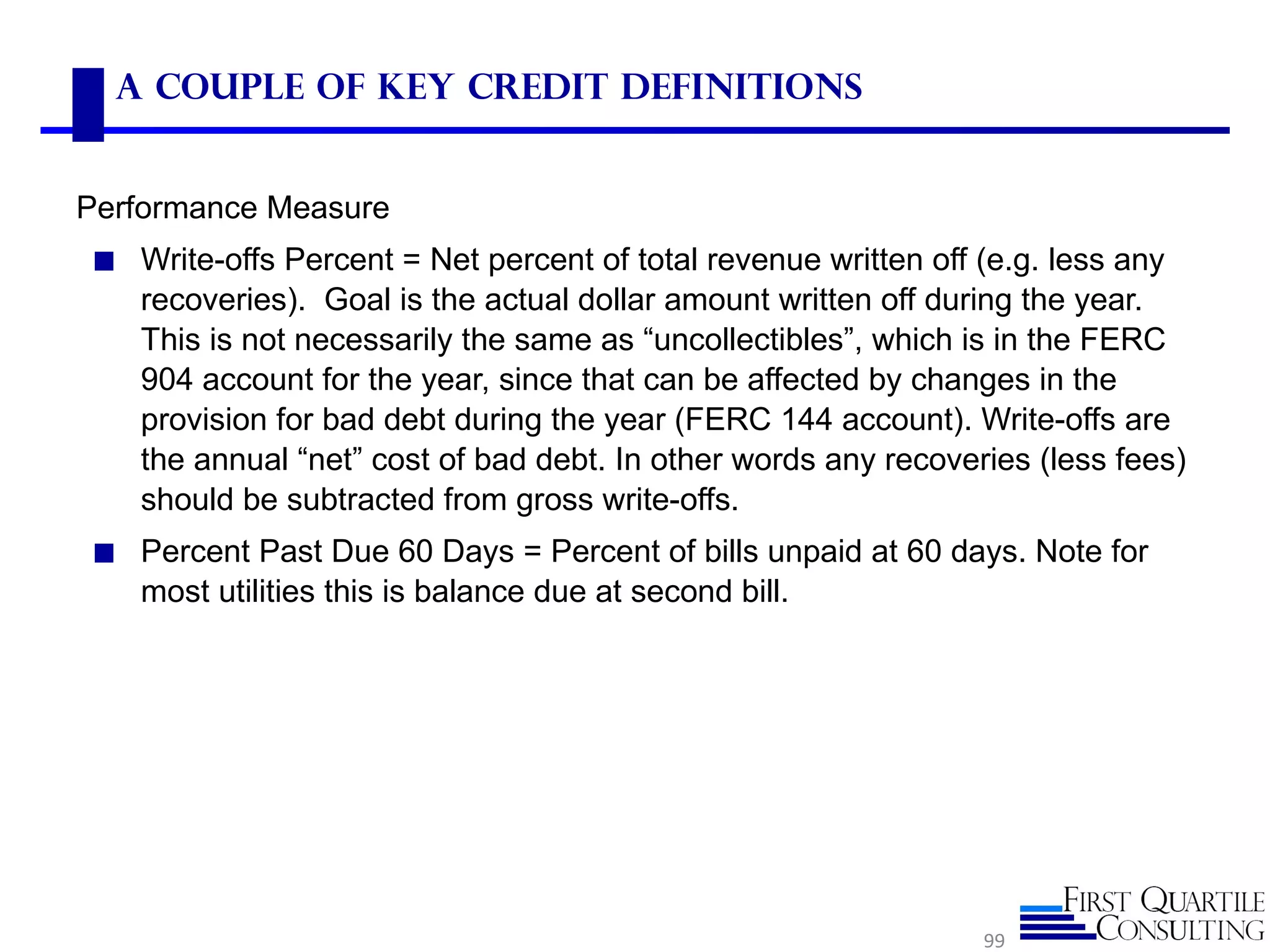 A Couple of Key Credit Definitions


Performance Measure
◼ Write-offs Percent = Net percent of total revenue written off (e.g. less any
   recoveries). Goal is the actual dollar amount written off during the year.
   This is not necessarily the same as “uncollectibles”, which is in the FERC
   904 account for the year, since that can be affected by changes in the
   provision for bad debt during the year (FERC 144 account). Write-offs are
   the annual “net” cost of bad debt. In other words any recoveries (less fees)
   should be subtracted from gross write-offs.
◼ Percent Past Due 60 Days = Percent of bills unpaid at 60 days. Note for
   most utilities this is balance due at second bill.




                                                                99
 