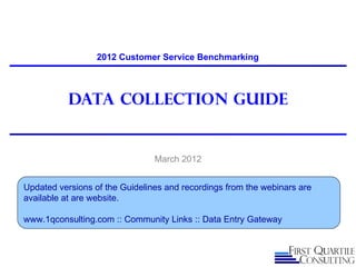 2012 Customer Service Benchmarking



           Data Collection guide


                                March 2012


Updated versions of the Guidelines and recordings from the webinars are
available at are website.

www.1qconsulting.com :: Community Links :: Data Entry Gateway
 