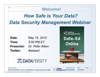 Welcome!
         TITLE




                 How Safe is Your Data?
           Data Security Management Webinar


              Date:                                                  May 15, 2012
              Time:                                                  2:00 PM ET
              Presenter:                                             Dr. Peter Aiken
              Twitter:                                               #dataed




         PRODUCED BY                                                                      CLASSIFICATION   DATE        SLIDE
         DATA BLUEPRINT 10124-C W. BROAD ST, GLEN ALLEN, VA 23060                         EDUCATION        5/15/2012           1
© Copyright this and previous years by Data Blueprint - all rights reserved!
 