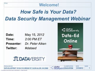 Welcome!
         TITLE




                 How Safe is Your Data?
           Data Security Management Webinar


              Date:                                                  May 15, 2012
              Time:                                                  2:00 PM ET
              Presenter:                                             Dr. Peter Aiken
              Twitter:                                               #dataed




         PRODUCED BY                                                                      CLASSIFICATION   DATE        SLIDE
         DATA BLUEPRINT 10124-C W. BROAD ST, GLEN ALLEN, VA 23060                         EDUCATION        5/15/2012           1
© Copyright this and previous years by Data Blueprint - all rights reserved!
 