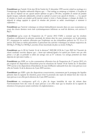 Considérant que l’article 14 du titre III de l’arrêté du 31 décembre 1999 susvisé, relatif au stockage et à
l’entreposage de liquides radioactifs dispose que : « Tout stockage ou entreposage en récipients, à l'exception de
ceux dont les récipients ont une capacité unitaire inférieure ou égale à 250 litres, susceptibles de contenir des produits
liquides toxiques, radioactifs, inflammables, corrosifs ou explosifs est associé à une capacité de rétention. […] La capacité
de rétention est étanche aux produits qu'elle pourrait contenir et résiste à l'action physique et chimique des fluides. Le
dispositif de vidange équipant la capacité de rétention doit présenter ces mêmes caractéristiques et maintenir le
confinement. » ;

Considérant que l’activité volumique en tritium habituellement mesurée dans ces eaux souterraines au
cours des douze derniers mois était systématiquement inférieure au seuil de décision, soit environ 9
Bq/l ;

Considérant qu’au cours de l’inspection du 17 janvier 2012 l’ASN a constaté que les résultats
d’analyses confirmaient la présence anormale de tritium dans les eaux souterraines sur le piézomètre
N7, notamment les analyses effectuées par l’exploitant sur des échantillons prélevés les 13, 14 et 15
janvier 2012 dans ce même piézomètre et présentant des activités volumiques en tritium respectives de
600 Bq/l, 570 Bq/l et 540 Bq/l, assorties d’une incertitude de plus ou moins 36 Bq/l ;

Considérant que le III de l’article 16 de la décision° 2009-DC-0138 du 2 juin 2009 de l’Autorité de
sûreté nucléaire susvisée dispose que « Aucun rejet radioactif liquide n’est autorisé par d’autres voies que celles
prévues à cet effet, en particulier en dehors des ouvrages visés au IV ci-dessous. Ces ouvrages permettent une bonne
dispersion des rejets dans le milieu. » ;

Considérant que EDF, au vu des constatations effectuées lors de l’inspection du 17 janvier 2012, n’a
pas respecté les dispositions d’étanchéité pour les rétentions de l’article 14 de l’arrêté du 31 décembre
1999 susvisé et les dispositions d’interdiction de rejet d’effluents radioactifs hors des voies prévues à cet
effet de l’article 16 de la décision du 2 juin 2009 susvisée ;

Considérant que EDF a pris des dispositions conservatoires, notamment par le pompage des liquides
présents dans la capacité de rétention, pour éviter la poursuite des rejets de tritium hors des voies de
rejet prévues à cet effet par la décision du 2 juin 2009 susvisée ;

Considérant en conséquence qu’il n’y a plus de risque immédiat de rejet de tritium dans
l’environnement hors des voies de rejets prévues à cet effet mais que la situation de la capacité de
rétention n’est pas pour autant conforme à la réglementation ;




                                                                                                                      2/3
 