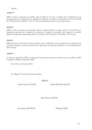 Décide :

Article 1er

EDF est mise en demeure de rétablir, dans un délai de 10 jours à compter de la notification de la
présente décision, l’étanchéité de la capacité de rétention (y compris ses puisards) des réservoirs KER
du CNPE de Civaux (INB n° 158 et n° 159), éventuellement par des moyens provisoires.


Article 2
EDF est mise en demeure de procéder, dans les meilleurs délais et au plus tard le 31 août 2012, aux
réparations pérennes de la capacité de rétention (y compris ses puisards) afin d’assurer de manière
pérenne le respect des dispositions prévues à l’article 14 de l’arrêté du 31 décembre 1999 susvisé.


Article 3
EDF adressera à l’Autorité de sûreté nucléaire, dans un délai d’un mois à compter de la notification de
la présente décision, un dossier décrivant les opérations de réparation définitive et leur échelonnement
dans le temps.


Article 4

Le directeur général de l’ASN est chargé de l’exécution de la présente décision qui sera notifiée à EDF
et publiée au Bulletin officiel de l’ASN.

      Fait à Paris, le 24 janvier 2012.




      Le collège de l’Autorité de sûreté nucléaire,


                                                  Signé par :

                 André-Claude LACOSTE                           Michel BOURGUIGNON




                                                 Marie-Pierre COMETS




                 Jean-Jacques DUMONT                                 Philippe JAMET




                                                                                                  3/3
 