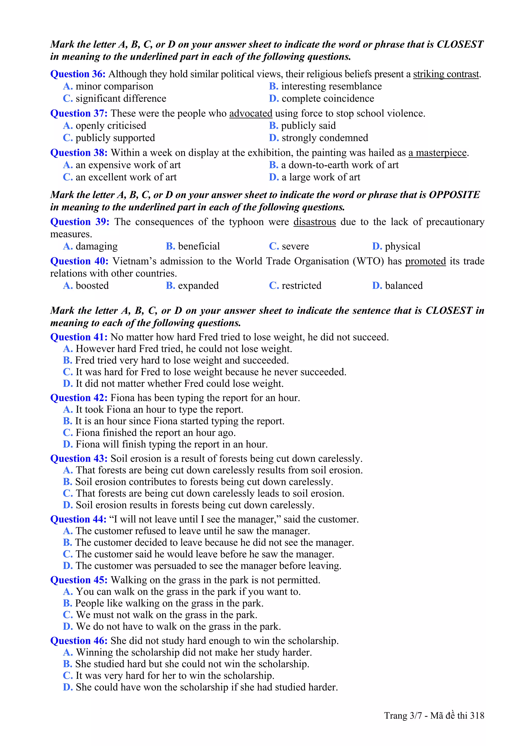 Mark the letter A, B, C, or D on your answer sheet to indicate the word or phrase that is CLOSEST
in meaning to the underlined part in each of the following questions.
Question 36: Although they hold similar political views, their religious beliefs present a striking contrast.
A. minor comparison B. interesting resemblance
C. significant difference D. complete coincidence
Question 37: These were the people who advocated using force to stop school violence.
A. openly criticised B. publicly said
C. publicly supported D. strongly condemned
Question 38: Within a week on display at the exhibition, the painting was hailed as a masterpiece.
A. an expensive work of art B. a down-to-earth work of art
C. an excellent work of art D. a large work of art
Mark the letter A, B, C, or D on your answer sheet to indicate the word or phrase that is OPPOSITE
in meaning to the underlined part in each of the following questions.
Question 39: The consequences of the typhoon were disastrous due to the lack of precautionary
measures.
A. damaging B. beneficial C. severe D. physical
Question 40: Vietnam’s admission to the World Trade Organisation (WTO) has promoted its trade
relations with other countries.
A. boosted B. expanded C. restricted D. balanced
Mark the letter A, B, C, or D on your answer sheet to indicate the sentence that is CLOSEST in
meaning to each of the following questions.
Question 41: No matter how hard Fred tried to lose weight, he did not succeed.
A. However hard Fred tried, he could not lose weight.
B. Fred tried very hard to lose weight and succeeded.
C. It was hard for Fred to lose weight because he never succeeded.
D. It did not matter whether Fred could lose weight.
Question 42: Fiona has been typing the report for an hour.
A. It took Fiona an hour to type the report.
B. It is an hour since Fiona started typing the report.
C. Fiona finished the report an hour ago.
D. Fiona will finish typing the report in an hour.
Question 43: Soil erosion is a result of forests being cut down carelessly.
A. That forests are being cut down carelessly results from soil erosion.
B. Soil erosion contributes to forests being cut down carelessly.
C. That forests are being cut down carelessly leads to soil erosion.
D. Soil erosion results in forests being cut down carelessly.
Question 44: “I will not leave until I see the manager,” said the customer.
A. The customer refused to leave until he saw the manager.
B. The customer decided to leave because he did not see the manager.
C. The customer said he would leave before he saw the manager.
D. The customer was persuaded to see the manager before leaving.
Question 45: Walking on the grass in the park is not permitted.
A. You can walk on the grass in the park if you want to.
B. People like walking on the grass in the park.
C. We must not walk on the grass in the park.
D. We do not have to walk on the grass in the park.
Question 46: She did not study hard enough to win the scholarship.
A. Winning the scholarship did not make her study harder.
B. She studied hard but she could not win the scholarship.
C. It was very hard for her to win the scholarship.
D. She could have won the scholarship if she had studied harder.
Trang 3/7 - Mã đề thi 318
 