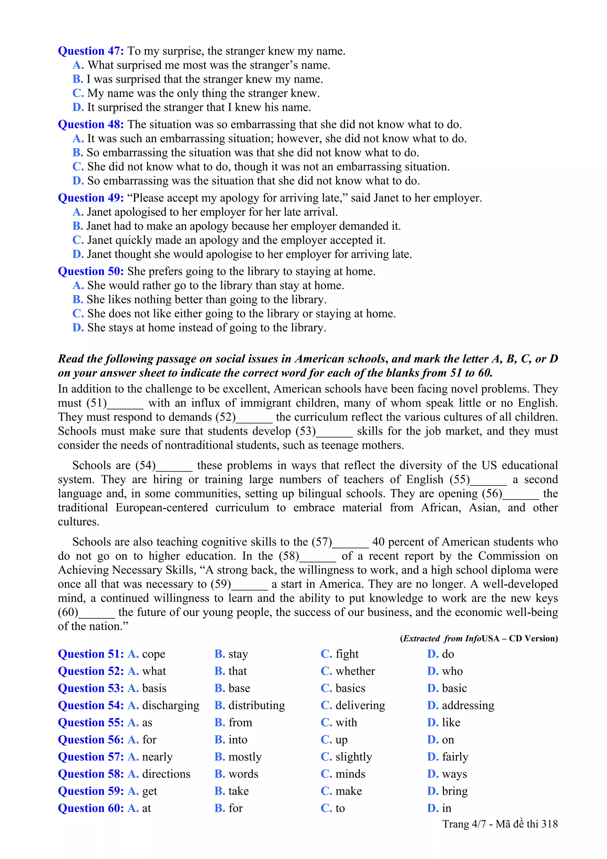 Question 47: To my surprise, the stranger knew my name.
A. What surprised me most was the stranger’s name.
B. I was surprised that the stranger knew my name.
C. My name was the only thing the stranger knew.
D. It surprised the stranger that I knew his name.
Question 48: The situation was so embarrassing that she did not know what to do.
A. It was such an embarrassing situation; however, she did not know what to do.
B. So embarrassing the situation was that she did not know what to do.
C. She did not know what to do, though it was not an embarrassing situation.
D. So embarrassing was the situation that she did not know what to do.
Question 49: “Please accept my apology for arriving late,” said Janet to her employer.
A. Janet apologised to her employer for her late arrival.
B. Janet had to make an apology because her employer demanded it.
C. Janet quickly made an apology and the employer accepted it.
D. Janet thought she would apologise to her employer for arriving late.
Question 50: She prefers going to the library to staying at home.
A. She would rather go to the library than stay at home.
B. She likes nothing better than going to the library.
C. She does not like either going to the library or staying at home.
D. She stays at home instead of going to the library.
Read the following passage on social issues in American schools, and mark the letter A, B, C, or D
on your answer sheet to indicate the correct word for each of the blanks from 51 to 60.
In addition to the challenge to be excellent, American schools have been facing novel problems. They
must (51)______ with an influx of immigrant children, many of whom speak little or no English.
They must respond to demands (52)______ the curriculum reflect the various cultures of all children.
Schools must make sure that students develop (53)______ skills for the job market, and they must
consider the needs of nontraditional students, such as teenage mothers.
Schools are (54)______ these problems in ways that reflect the diversity of the US educational
system. They are hiring or training large numbers of teachers of English (55)______ a second
language and, in some communities, setting up bilingual schools. They are opening (56)______ the
traditional European-centered curriculum to embrace material from African, Asian, and other
cultures.
Schools are also teaching cognitive skills to the (57)______ 40 percent of American students who
do not go on to higher education. In the (58)______ of a recent report by the Commission on
Achieving Necessary Skills, “A strong back, the willingness to work, and a high school diploma were
once all that was necessary to (59)______ a start in America. They are no longer. A well-developed
mind, a continued willingness to learn and the ability to put knowledge to work are the new keys
(60)______ the future of our young people, the success of our business, and the economic well-being
of the nation.”
(Extracted from InfoUSA – CD Version)
Question 51: A. cope B. stay C. fight D. do
Question 52: A. what B. that C. whether D. who
Question 53: A. basis B. base C. basics D. basic
Question 54: A. discharging B. distributing C. delivering D. addressing
Question 55: A. as B. from C. with D. like
Question 56: A. for B. into C. up D. on
Question 57: A. nearly B. mostly C. slightly D. fairly
Question 58: A. directions B. words C. minds D. ways
Question 59: A. get B. take C. make D. bring
Question 60: A. at B. for C. to D. in
Trang 4/7 - Mã đề thi 318
 