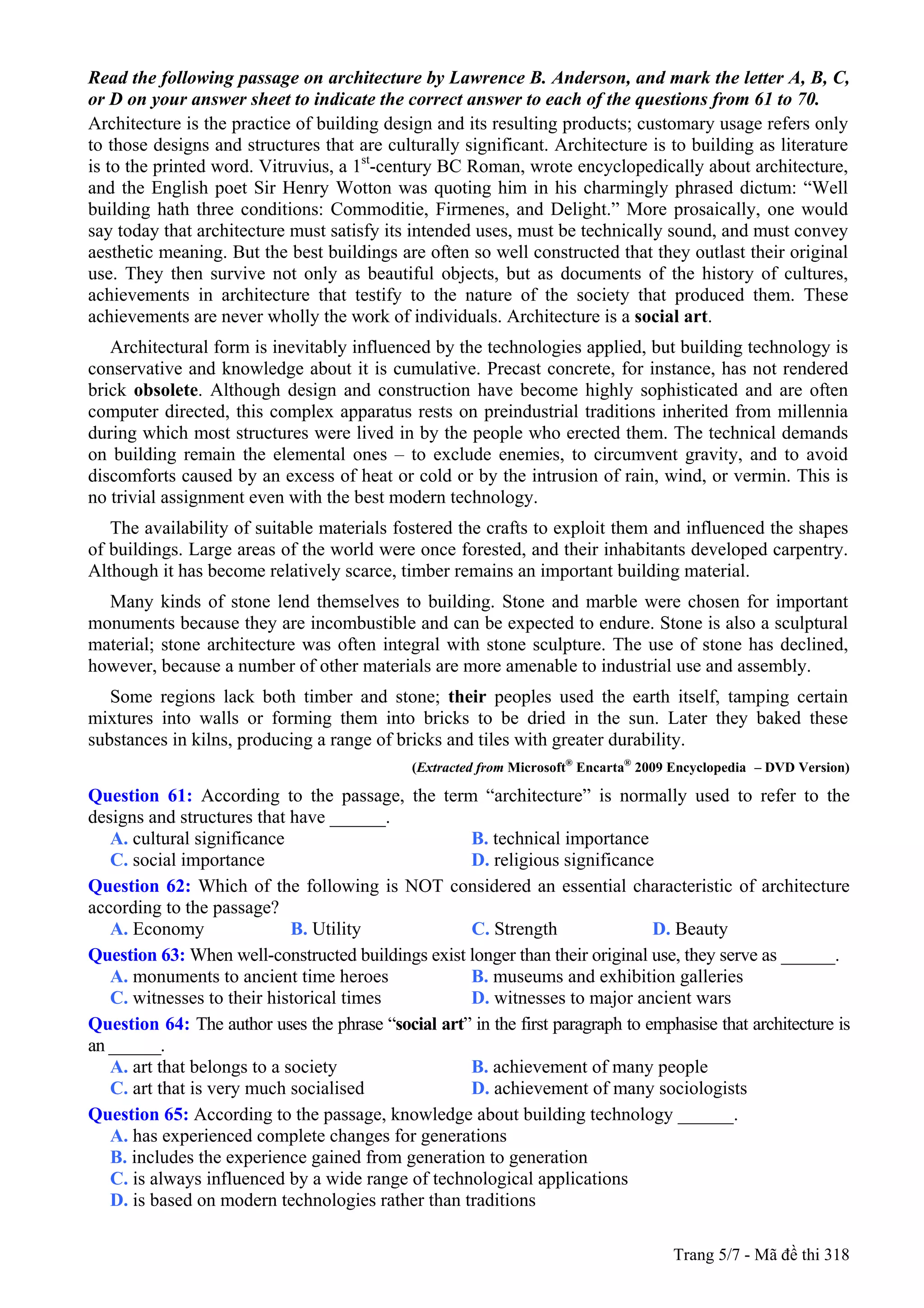 Read the following passage on architecture by Lawrence B. Anderson, and mark the letter A, B, C,
or D on your answer sheet to indicate the correct answer to each of the questions from 61 to 70.
Architecture is the practice of building design and its resulting products; customary usage refers only
to those designs and structures that are culturally significant. Architecture is to building as literature
is to the printed word. Vitruvius, a 1st
-century BC Roman, wrote encyclopedically about architecture,
and the English poet Sir Henry Wotton was quoting him in his charmingly phrased dictum: “Well
building hath three conditions: Commoditie, Firmenes, and Delight.” More prosaically, one would
say today that architecture must satisfy its intended uses, must be technically sound, and must convey
aesthetic meaning. But the best buildings are often so well constructed that they outlast their original
use. They then survive not only as beautiful objects, but as documents of the history of cultures,
achievements in architecture that testify to the nature of the society that produced them. These
achievements are never wholly the work of individuals. Architecture is a social art.
Architectural form is inevitably influenced by the technologies applied, but building technology is
conservative and knowledge about it is cumulative. Precast concrete, for instance, has not rendered
brick obsolete. Although design and construction have become highly sophisticated and are often
computer directed, this complex apparatus rests on preindustrial traditions inherited from millennia
during which most structures were lived in by the people who erected them. The technical demands
on building remain the elemental ones – to exclude enemies, to circumvent gravity, and to avoid
discomforts caused by an excess of heat or cold or by the intrusion of rain, wind, or vermin. This is
no trivial assignment even with the best modern technology.
The availability of suitable materials fostered the crafts to exploit them and influenced the shapes
of buildings. Large areas of the world were once forested, and their inhabitants developed carpentry.
Although it has become relatively scarce, timber remains an important building material.
Many kinds of stone lend themselves to building. Stone and marble were chosen for important
monuments because they are incombustible and can be expected to endure. Stone is also a sculptural
material; stone architecture was often integral with stone sculpture. The use of stone has declined,
however, because a number of other materials are more amenable to industrial use and assembly.
Some regions lack both timber and stone; their peoples used the earth itself, tamping certain
mixtures into walls or forming them into bricks to be dried in the sun. Later they baked these
substances in kilns, producing a range of bricks and tiles with greater durability.
(Extracted from Microsoft®
Encarta®
2009 Encyclopedia – DVD Version)
Question 61: According to the passage, the term “architecture” is normally used to refer to the
designs and structures that have ______.
A. cultural significance B. technical importance
C. social importance D. religious significance
Question 62: Which of the following is NOT considered an essential characteristic of architecture
according to the passage?
A. Economy B. Utility C. Strength D. Beauty
Question 63: When well-constructed buildings exist longer than their original use, they serve as ______.
A. monuments to ancient time heroes B. museums and exhibition galleries
C. witnesses to their historical times D. witnesses to major ancient wars
Question 64: The author uses the phrase “social art” in the first paragraph to emphasise that architecture is
an ______.
A. art that belongs to a society B. achievement of many people
C. art that is very much socialised D. achievement of many sociologists
Question 65: According to the passage, knowledge about building technology ______.
A. has experienced complete changes for generations
B. includes the experience gained from generation to generation
C. is always influenced by a wide range of technological applications
D. is based on modern technologies rather than traditions
Trang 5/7 - Mã đề thi 318
 
