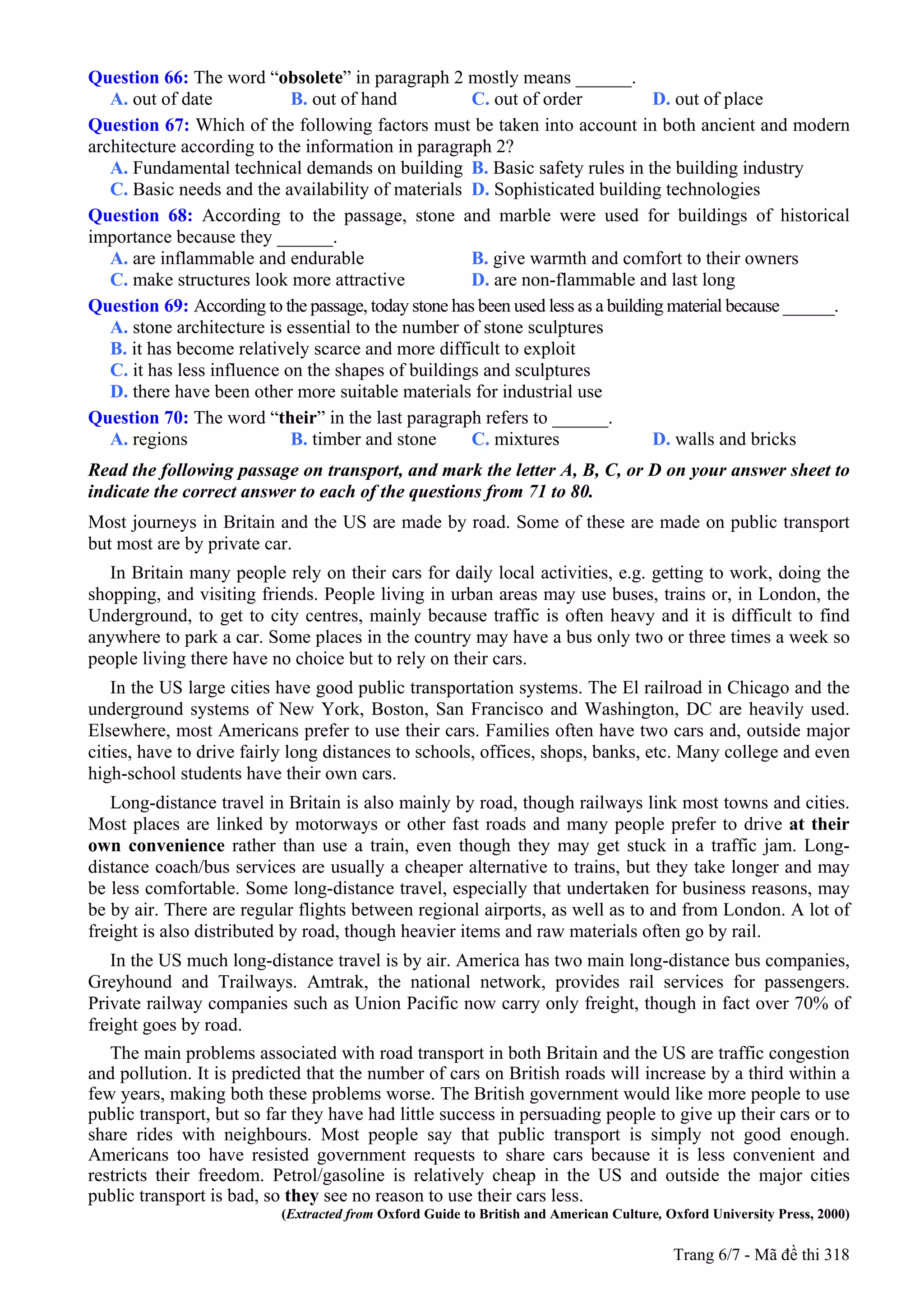 Question 66: The word “obsolete” in paragraph 2 mostly means ______.
A. out of date B. out of hand C. out of order D. out of place
Question 67: Which of the following factors must be taken into account in both ancient and modern
architecture according to the information in paragraph 2?
A. Fundamental technical demands on building B. Basic safety rules in the building industry
C. Basic needs and the availability of materials D. Sophisticated building technologies
Question 68: According to the passage, stone and marble were used for buildings of historical
importance because they ______.
A. are inflammable and endurable B. give warmth and comfort to their owners
C. make structures look more attractive D. are non-flammable and last long
Question 69: According to the passage, today stone has been used less as a building material because ______.
A. stone architecture is essential to the number of stone sculptures
B. it has become relatively scarce and more difficult to exploit
C. it has less influence on the shapes of buildings and sculptures
D. there have been other more suitable materials for industrial use
Question 70: The word “their” in the last paragraph refers to ______.
A. regions B. timber and stone C. mixtures D. walls and bricks
Read the following passage on transport, and mark the letter A, B, C, or D on your answer sheet to
indicate the correct answer to each of the questions from 71 to 80.
Most journeys in Britain and the US are made by road. Some of these are made on public transport
but most are by private car.
In Britain many people rely on their cars for daily local activities, e.g. getting to work, doing the
shopping, and visiting friends. People living in urban areas may use buses, trains or, in London, the
Underground, to get to city centres, mainly because traffic is often heavy and it is difficult to find
anywhere to park a car. Some places in the country may have a bus only two or three times a week so
people living there have no choice but to rely on their cars.
In the US large cities have good public transportation systems. The El railroad in Chicago and the
underground systems of New York, Boston, San Francisco and Washington, DC are heavily used.
Elsewhere, most Americans prefer to use their cars. Families often have two cars and, outside major
cities, have to drive fairly long distances to schools, offices, shops, banks, etc. Many college and even
high-school students have their own cars.
Long-distance travel in Britain is also mainly by road, though railways link most towns and cities.
Most places are linked by motorways or other fast roads and many people prefer to drive at their
own convenience rather than use a train, even though they may get stuck in a traffic jam. Long-
distance coach/bus services are usually a cheaper alternative to trains, but they take longer and may
be less comfortable. Some long-distance travel, especially that undertaken for business reasons, may
be by air. There are regular flights between regional airports, as well as to and from London. A lot of
freight is also distributed by road, though heavier items and raw materials often go by rail.
In the US much long-distance travel is by air. America has two main long-distance bus companies,
Greyhound and Trailways. Amtrak, the national network, provides rail services for passengers.
Private railway companies such as Union Pacific now carry only freight, though in fact over 70% of
freight goes by road.
The main problems associated with road transport in both Britain and the US are traffic congestion
and pollution. It is predicted that the number of cars on British roads will increase by a third within a
few years, making both these problems worse. The British government would like more people to use
public transport, but so far they have had little success in persuading people to give up their cars or to
share rides with neighbours. Most people say that public transport is simply not good enough.
Americans too have resisted government requests to share cars because it is less convenient and
restricts their freedom. Petrol/gasoline is relatively cheap in the US and outside the major cities
public transport is bad, so they see no reason to use their cars less.
(Extracted from Oxford Guide to British and American Culture, Oxford University Press, 2000)
Trang 6/7 - Mã đề thi 318
 