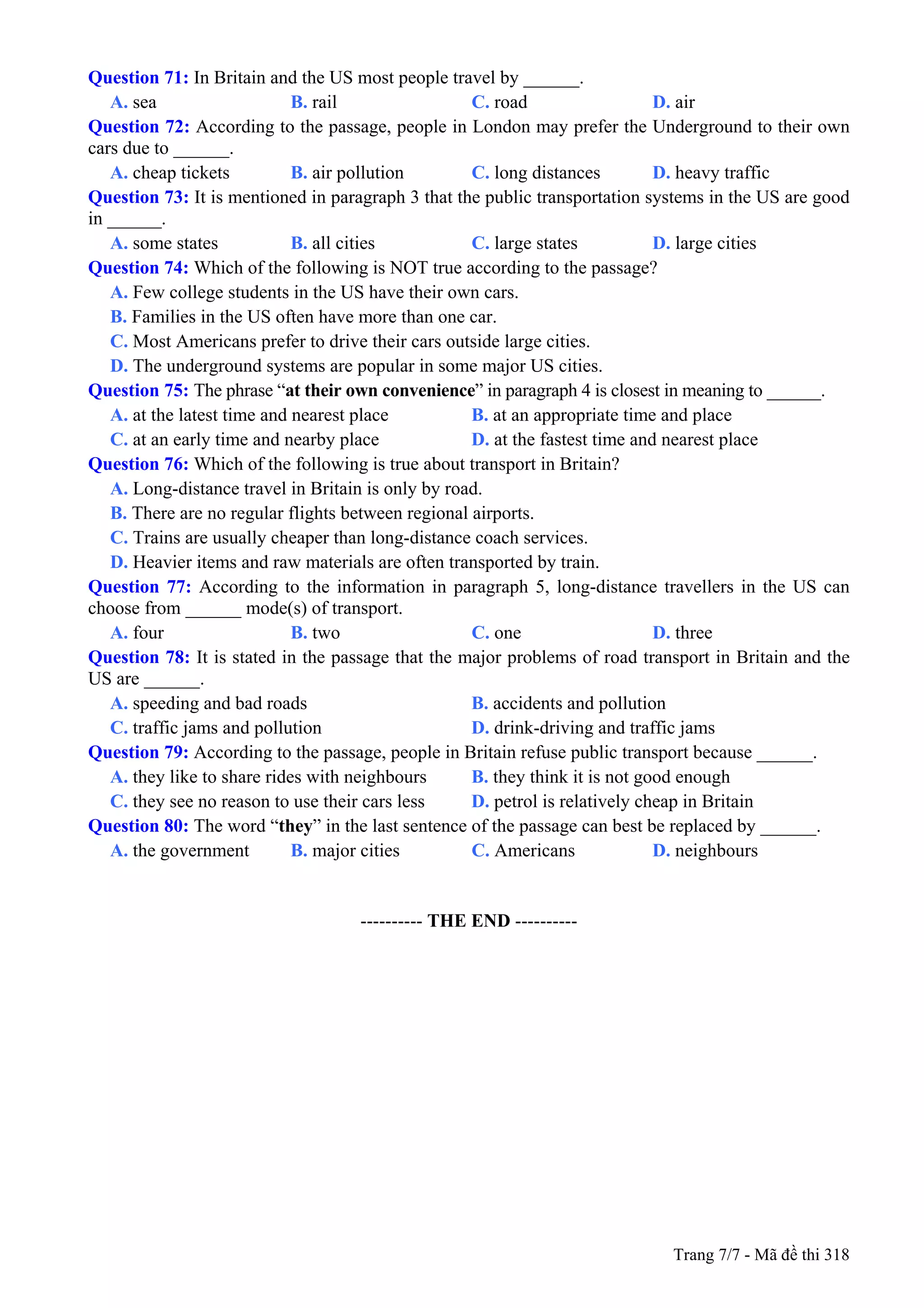 Question 71: In Britain and the US most people travel by ______.
A. sea B. rail C. road D. air
Question 72: According to the passage, people in London may prefer the Underground to their own
cars due to ______.
A. cheap tickets B. air pollution C. long distances D. heavy traffic
Question 73: It is mentioned in paragraph 3 that the public transportation systems in the US are good
in ______.
A. some states B. all cities C. large states D. large cities
Question 74: Which of the following is NOT true according to the passage?
A. Few college students in the US have their own cars.
B. Families in the US often have more than one car.
C. Most Americans prefer to drive their cars outside large cities.
D. The underground systems are popular in some major US cities.
Question 75: The phrase “at their own convenience” in paragraph 4 is closest in meaning to ______.
A. at the latest time and nearest place B. at an appropriate time and place
C. at an early time and nearby place D. at the fastest time and nearest place
Question 76: Which of the following is true about transport in Britain?
A. Long-distance travel in Britain is only by road.
B. There are no regular flights between regional airports.
C. Trains are usually cheaper than long-distance coach services.
D. Heavier items and raw materials are often transported by train.
Question 77: According to the information in paragraph 5, long-distance travellers in the US can
choose from ______ mode(s) of transport.
A. four B. two C. one D. three
Question 78: It is stated in the passage that the major problems of road transport in Britain and the
US are ______.
A. speeding and bad roads B. accidents and pollution
C. traffic jams and pollution D. drink-driving and traffic jams
Question 79: According to the passage, people in Britain refuse public transport because ______.
A. they like to share rides with neighbours B. they think it is not good enough
C. they see no reason to use their cars less D. petrol is relatively cheap in Britain
Question 80: The word “they” in the last sentence of the passage can best be replaced by ______.
A. the government B. major cities C. Americans D. neighbours
------------------------------------------------
---------- THE END ----------
Trang 7/7 - Mã đề thi 318
 