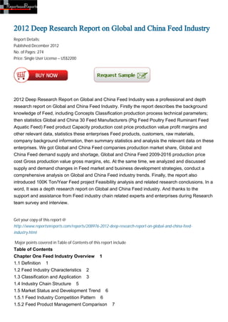 2012 Deep Research Report on Global and China Feed Industry
Report Details:
Published:December 2012
No. of Pages: 274
Price: Single User License – US$2200




2012 Deep Research Report on Global and China Feed Industry was a professional and depth
research report on Global and China Feed Industry. Firstly the report describes the background
knowledge of Feed, including Concepts Classification production process technical parameters;
then statistics Global and China 30 Feed Manufacturers (Pig Feed Poultry Feed Ruminant Feed
Aquatic Feed) Feed product Capacity production cost price production value profit margins and
other relevant data, statistics these enterprises Feed products, customers, raw materials,
company background information, then summary statistics and analysis the relevant data on these
enterprises. We got Global and China Feed companies production market share, Global and
China Feed demand supply and shortage, Global and China Feed 2009-2016 production price
cost Gross production value gross margins, etc. At the same time, we analyzed and discussed
supply and demand changes in Feed market and business development strategies, conduct a
comprehensive analysis on Global and China Feed industry trends. Finally, the report also
introduced 100K Ton/Year Feed project Feasibility analysis and related research conclusions. In a
word, It was a depth research report on Global and China Feed industry. And thanks to the
support and assistance from Feed industry chain related experts and enterprises during Research
team survey and interview.


Get your copy of this report @
http://www.reportsnreports.com/reports/208976-2012-deep-research-report-on-global-and-china-feed-
industry.html

Major points covered in Table of Contents of this report include
Table of Contents
Chapter One Feed Industry Overview 1
1.1 Definition 1
1.2 Feed Industry Characteristics 2
1.3 Classification and Application 3
1.4 Industry Chain Structure 5
1.5 Market Status and Development Trend 6
1.5.1 Feed Industry Competition Pattern 6
1.5.2 Feed Product Management Comparison 7
 