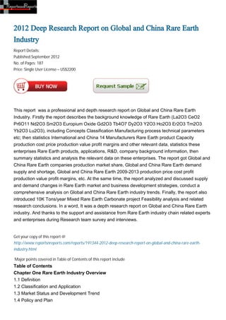 2012 Deep Research Report on Global and China Rare Earth
Industry
Report Details:
Published:September 2012
No. of Pages: 187
Price: Single User License – US$2200




This report was a professional and depth research report on Global and China Rare Earth
Industry. Firstly the report describes the background knowledge of Rare Earth (La2O3 CeO2
Pr6O11 Nd2O3 Sm2O3 Europium Oxide Gd2O3 Tb4O7 Dy2O3 Y2O3 Ho2O3 Er2O3 Tm2O3
Yb2O3 Lu2O3), including Concepts Classification Manufacturing process technical parameters
etc; then statistics International and China 14 Manufacturers Rare Earth product Capacity
production cost price production value profit margins and other relevant data, statistics these
enterprises Rare Earth products, applications, R&D, company background information, then
summary statistics and analysis the relevant data on these enterprises. The report got Global and
China Rare Earth companies production market share, Global and China Rare Earth demand
supply and shortage, Global and China Rare Earth 2009-2013 production price cost profit
production value profit margins, etc. At the same time, the report analyzed and discussed supply
and demand changes in Rare Earth market and business development strategies, conduct a
comprehensive analysis on Global and China Rare Earth industry trends. Finally, the report also
introduced 10K Tons/year Mixed Rare Earth Carbonate project Feasibility analysis and related
research conclusions. In a word, It was a depth research report on Global and China Rare Earth
industry. And thanks to the support and assistance from Rare Earth industry chain related experts
and enterprises during Research team survey and interviews.


Get your copy of this report @
http://www.reportsnreports.com/reports/191344-2012-deep-research-report-on-global-and-china-rare-earth-
industry.html

Major points covered in Table of Contents of this report include
Table of Contents
Chapter One Rare Earth Industry Overview
1.1 Definition
1.2 Classification and Application
1.3 Market Status and Development Trend
1.4 Policy and Plan
 