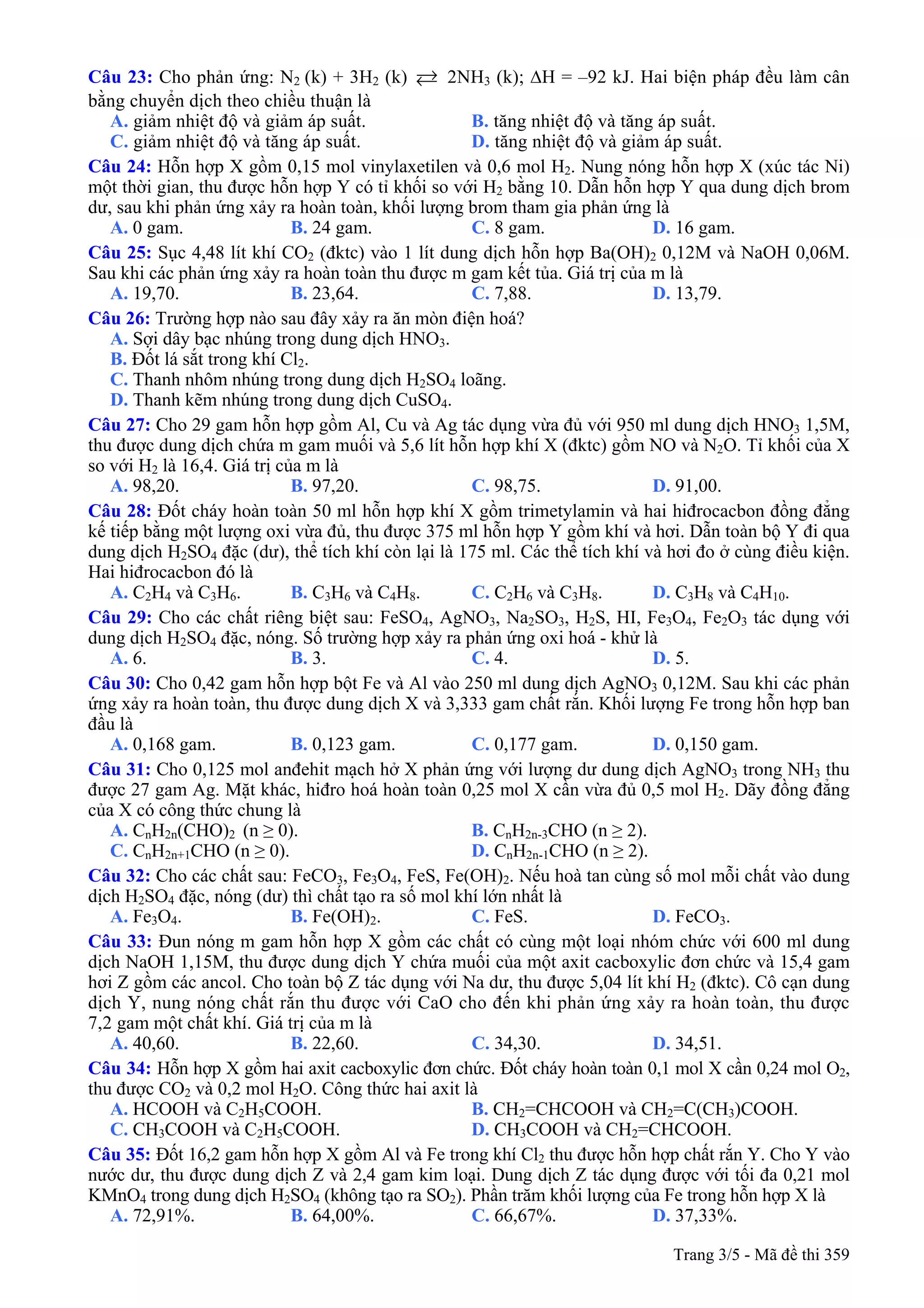 Câu 23: Cho phản ứng: N2 (k) + 3H2 (k) 2NH3 (k); ∆H = –92 kJ. Hai biện pháp đều làm cân
bằng chuyển dịch theo chiều thuận là
A. giảm nhiệt độ và giảm áp suất. B. tăng nhiệt độ và tăng áp suất.
C. giảm nhiệt độ và tăng áp suất. D. tăng nhiệt độ và giảm áp suất.
Câu 24: Hỗn hợp X gồm 0,15 mol vinylaxetilen và 0,6 mol H2. Nung nóng hỗn hợp X (xúc tác Ni)
một thời gian, thu được hỗn hợp Y có tỉ khối so với H2 bằng 10. Dẫn hỗn hợp Y qua dung dịch brom
dư, sau khi phản ứng xảy ra hoàn toàn, khối lượng brom tham gia phản ứng là
A. 0 gam. B. 24 gam. C. 8 gam. D. 16 gam.
Câu 25: Sục 4,48 lít khí CO2 (đktc) vào 1 lít dung dịch hỗn hợp Ba(OH)2 0,12M và NaOH 0,06M.
Sau khi các phản ứng xảy ra hoàn toàn thu được m gam kết tủa. Giá trị của m là
A. 19,70. B. 23,64. C. 7,88. D. 13,79.
Câu 26: Trường hợp nào sau đây xảy ra ăn mòn điện hoá?
A. Sợi dây bạc nhúng trong dung dịch HNO3.
B. Đốt lá sắt trong khí Cl2.
C. Thanh nhôm nhúng trong dung dịch H2SO4 loãng.
D. Thanh kẽm nhúng trong dung dịch CuSO4.
Câu 27: Cho 29 gam hỗn hợp gồm Al, Cu và Ag tác dụng vừa đủ với 950 ml dung dịch HNO3 1,5M,
thu được dung dịch chứa m gam muối và 5,6 lít hỗn hợp khí X (đktc) gồm NO và N2O. Tỉ khối của X
so với H2 là 16,4. Giá trị của m là
A. 98,20. B. 97,20. C. 98,75. D. 91,00.
Câu 28: Đốt cháy hoàn toàn 50 ml hỗn hợp khí X gồm trimetylamin và hai hiđrocacbon đồng đẳng
kế tiếp bằng một lượng oxi vừa đủ, thu được 375 ml hỗn hợp Y gồm khí và hơi. Dẫn toàn bộ Y đi qua
dung dịch H2SO4 đặc (dư), thể tích khí còn lại là 175 ml. Các thể tích khí và hơi đo ở cùng điều kiện.
Hai hiđrocacbon đó là
A. C2H4 và C3H6. B. C3H6 và C4H8. C. C2H6 và C3H8. D. C3H8 và C4H10.
Câu 29: Cho các chất riêng biệt sau: FeSO4, AgNO3, Na2SO3, H2S, HI, Fe3O4, Fe2O3 tác dụng với
dung dịch H2SO4 đặc, nóng. Số trường hợp xảy ra phản ứng oxi hoá - khử là
A. 6. B. 3. C. 4. D. 5.
Câu 30: Cho 0,42 gam hỗn hợp bột Fe và Al vào 250 ml dung dịch AgNO3 0,12M. Sau khi các phản
ứng xảy ra hoàn toàn, thu được dung dịch X và 3,333 gam chất rắn. Khối lượng Fe trong hỗn hợp ban
đầu là
A. 0,168 gam. B. 0,123 gam. C. 0,177 gam. D. 0,150 gam.
Câu 31: Cho 0,125 mol anđehit mạch hở X phản ứng với lượng dư dung dịch AgNO3 trong NH3 thu
được 27 gam Ag. Mặt khác, hiđro hoá hoàn toàn 0,25 mol X cần vừa đủ 0,5 mol H2. Dãy đồng đẳng
của X có công thức chung là
A. CnH2n(CHO)2 (n ≥ 0). B. CnH2n-3CHO (n ≥ 2).
C. CnH2n+1CHO (n ≥ 0). D. CnH2n-1CHO (n ≥ 2).
Câu 32: Cho các chất sau: FeCO3, Fe3O4, FeS, Fe(OH)2. Nếu hoà tan cùng số mol mỗi chất vào dung
dịch H2SO4 đặc, nóng (dư) thì chất tạo ra số mol khí lớn nhất là
A. Fe3O4. B. Fe(OH)2. C. FeS. D. FeCO3.
Câu 33: Đun nóng m gam hỗn hợp X gồm các chất có cùng một loại nhóm chức với 600 ml dung
dịch NaOH 1,15M, thu được dung dịch Y chứa muối của một axit cacboxylic đơn chức và 15,4 gam
hơi Z gồm các ancol. Cho toàn bộ Z tác dụng với Na dư, thu được 5,04 lít khí H2 (đktc). Cô cạn dung
dịch Y, nung nóng chất rắn thu được với CaO cho đến khi phản ứng xảy ra hoàn toàn, thu được
7,2 gam một chất khí. Giá trị của m là
A. 40,60. B. 22,60. C. 34,30. D. 34,51.
Câu 34: Hỗn hợp X gồm hai axit cacboxylic đơn chức. Đốt cháy hoàn toàn 0,1 mol X cần 0,24 mol O2,
thu được CO2 và 0,2 mol H2O. Công thức hai axit là
A. HCOOH và C2H5COOH. B. CH2=CHCOOH và CH2=C(CH3)COOH.
C. CH3COOH và C2H5COOH. D. CH3COOH và CH2=CHCOOH.
Câu 35: Đốt 16,2 gam hỗn hợp X gồm Al và Fe trong khí Cl2 thu được hỗn hợp chất rắn Y. Cho Y vào
nước dư, thu được dung dịch Z và 2,4 gam kim loại. Dung dịch Z tác dụng được với tối đa 0,21 mol
KMnO4 trong dung dịch H2SO4 (không tạo ra SO2). Phần trăm khối lượng của Fe trong hỗn hợp X là
A. 72,91%. B. 64,00%. C. 66,67%. D. 37,33%.
Trang 3/5 - Mã đề thi 359
 
