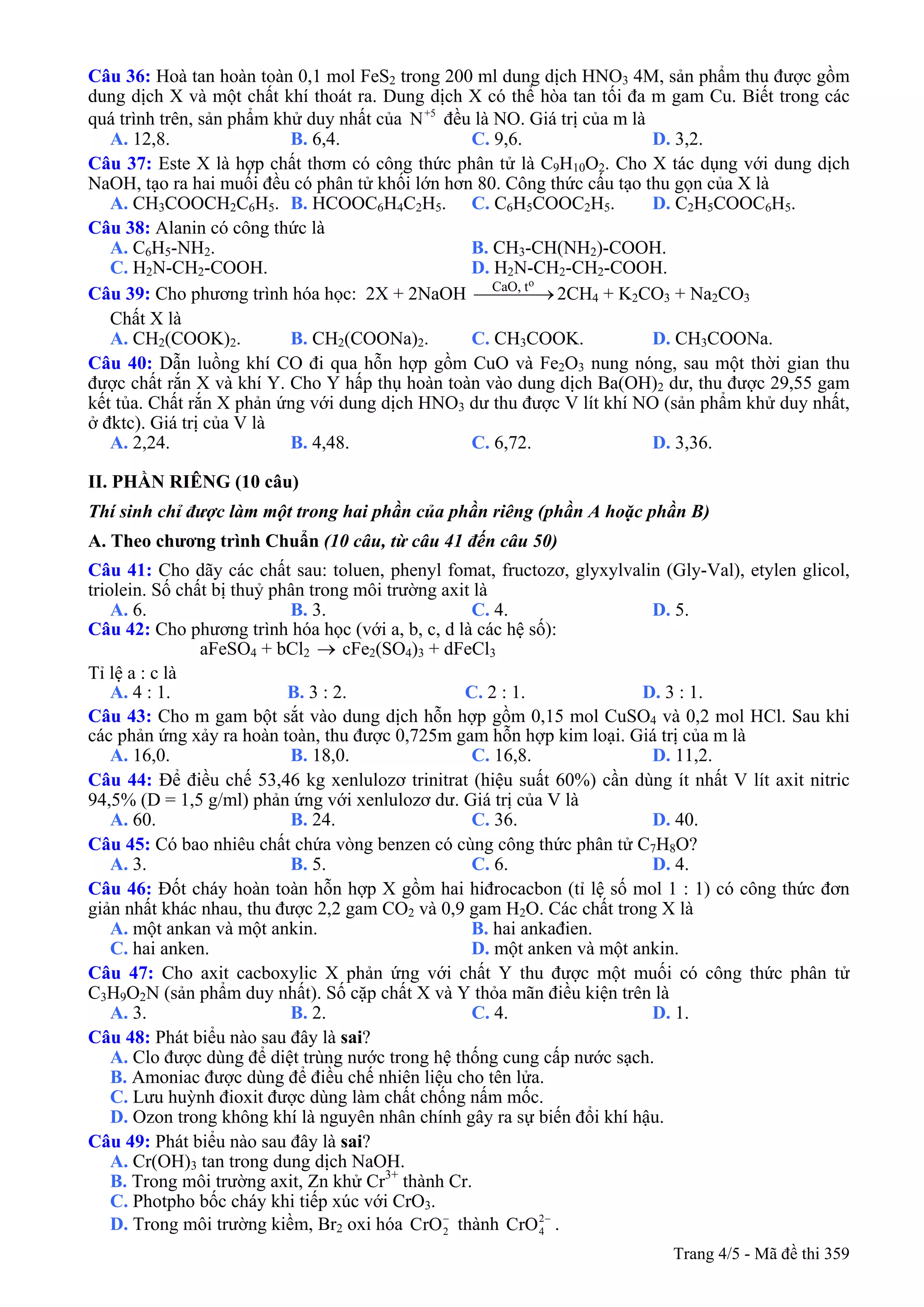 Câu 36: Hoà tan hoàn toàn 0,1 mol FeS2 trong 200 ml dung dịch HNO3 4M, sản phẩm thu được gồm
dung dịch X và một chất khí thoát ra. Dung dịch X có thể hòa tan tối đa m gam Cu. Biết trong các
quá trình trên, sản phẩm khử duy nhất của đều là NO. Giá trị của m là+5
N
A. 12,8. B. 6,4. C. 9,6. D. 3,2.
Câu 37: Este X là hợp chất thơm có công thức phân tử là C9H10O2. Cho X tác dụng với dung dịch
NaOH, tạo ra hai muối đều có phân tử khối lớn hơn 80. Công thức cấu tạo thu gọn của X là
A. CH3COOCH2C6H5. B. HCOOC6H4C2H5. C. C6H5COOC2H5. D. C2H5COOC6H5.
Câu 38: Alanin có công thức là
A. C6H5-NH2. B. CH3-CH(NH2)-COOH.
C. H2N-CH2-COOH. D. H2N-CH2-CH2-COOH.
Câu 39: Cho phương trình hóa học: 2X + 2NaOH 2CH
oCaO, t
⎯⎯⎯⎯→ 4 + K2CO3 + Na2CO3
Chất X là
A. CH2(COOK)2. B. CH2(COONa)2. C. CH3COOK. D. CH3COONa.
Câu 40: Dẫn luồng khí CO đi qua hỗn hợp gồm CuO và Fe2O3 nung nóng, sau một thời gian thu
được chất rắn X và khí Y. Cho Y hấp thụ hoàn toàn vào dung dịch Ba(OH)2 dư, thu được 29,55 gam
kết tủa. Chất rắn X phản ứng với dung dịch HNO3 dư thu được V lít khí NO (sản phẩm khử duy nhất,
ở đktc). Giá trị của V là
A. 2,24. B. 4,48. C. 6,72. D. 3,36.
II. PHẦN RIÊNG (10 câu)
Thí sinh chỉ được làm một trong hai phần của phần riêng (phần A hoặc phần B)
A. Theo chương trình Chuẩn (10 câu, từ câu 41 đến câu 50)
Câu 41: Cho dãy các chất sau: toluen, phenyl fomat, fructozơ, glyxylvalin (Gly-Val), etylen glicol,
triolein. Số chất bị thuỷ phân trong môi trường axit là
A. 6. B. 3. C. 4. D. 5.
Câu 42: Cho phương trình hóa học (với a, b, c, d là các hệ số):
aFeSO4 + bCl2 cFe→ 2(SO4)3 + dFeCl3
Tỉ lệ a : c là
A. 4 : 1. B. 3 : 2. C. 2 : 1. D. 3 : 1.
Câu 43: Cho m gam bột sắt vào dung dịch hỗn hợp gồm 0,15 mol CuSO4 và 0,2 mol HCl. Sau khi
các phản ứng xảy ra hoàn toàn, thu được 0,725m gam hỗn hợp kim loại. Giá trị của m là
A. 16,0. B. 18,0. C. 16,8. D. 11,2.
Câu 44: Để điều chế 53,46 kg xenlulozơ trinitrat (hiệu suất 60%) cần dùng ít nhất V lít axit nitric
94,5% (D = 1,5 g/ml) phản ứng với xenlulozơ dư. Giá trị của V là
A. 60. B. 24. C. 36. D. 40.
Câu 45: Có bao nhiêu chất chứa vòng benzen có cùng công thức phân tử C7H8O?
A. 3. B. 5. C. 6. D. 4.
Câu 46: Đốt cháy hoàn toàn hỗn hợp X gồm hai hiđrocacbon (tỉ lệ số mol 1 : 1) có công thức đơn
giản nhất khác nhau, thu được 2,2 gam CO2 và 0,9 gam H2O. Các chất trong X là
A. một ankan và một ankin. B. hai ankađien.
C. hai anken. D. một anken và một ankin.
Câu 47: Cho axit cacboxylic X phản ứng với chất Y thu được một muối có công thức phân tử
C3H9O2N (sản phẩm duy nhất). Số cặp chất X và Y thỏa mãn điều kiện trên là
A. 3. B. 2. C. 4. D. 1.
Câu 48: Phát biểu nào sau đây là sai?
A. Clo được dùng để diệt trùng nước trong hệ thống cung cấp nước sạch.
B. Amoniac được dùng để điều chế nhiên liệu cho tên lửa.
C. Lưu huỳnh đioxit được dùng làm chất chống nấm mốc.
D. Ozon trong không khí là nguyên nhân chính gây ra sự biến đổi khí hậu.
Câu 49: Phát biểu nào sau đây là sai?
A. Cr(OH)3 tan trong dung dịch NaOH.
B. Trong môi trường axit, Zn khử Cr3+
thành Cr.
C. Photpho bốc cháy khi tiếp xúc với CrO3.
D. Trong môi trường kiềm, Br2 oxi hóa 2CrO−
thành 4CrO2−
.
Trang 4/5 - Mã đề thi 359
 