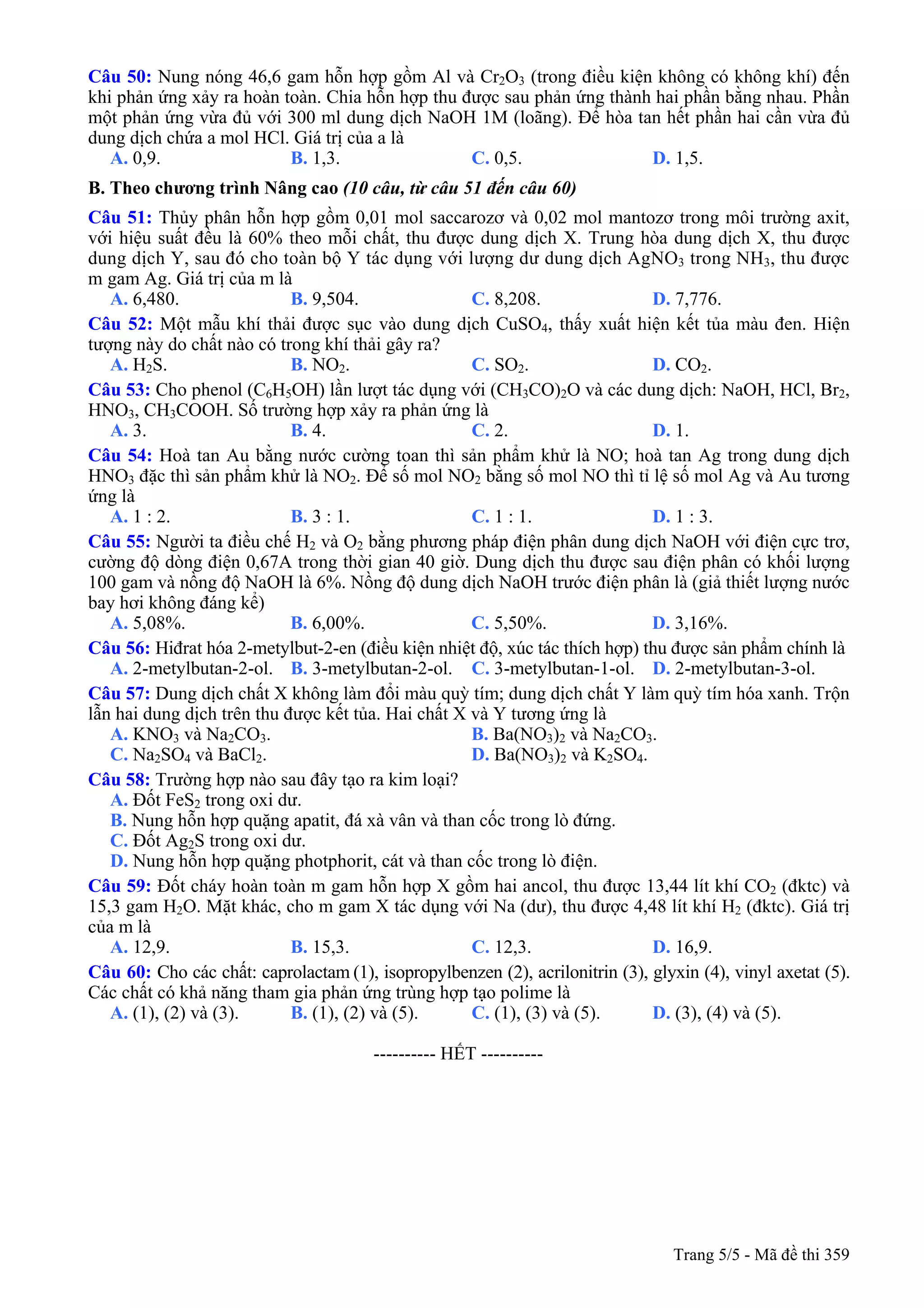 Câu 50: Nung nóng 46,6 gam hỗn hợp gồm Al và Cr2O3 (trong điều kiện không có không khí) đến
khi phản ứng xảy ra hoàn toàn. Chia hỗn hợp thu được sau phản ứng thành hai phần bằng nhau. Phần
một phản ứng vừa đủ với 300 ml dung dịch NaOH 1M (loãng). Để hòa tan hết phần hai cần vừa đủ
dung dịch chứa a mol HCl. Giá trị của a là
A. 0,9. B. 1,3. C. 0,5. D. 1,5.
B. Theo chương trình Nâng cao (10 câu, từ câu 51 đến câu 60)
Câu 51: Thủy phân hỗn hợp gồm 0,01 mol saccarozơ và 0,02 mol mantozơ trong môi trường axit,
với hiệu suất đều là 60% theo mỗi chất, thu được dung dịch X. Trung hòa dung dịch X, thu được
dung dịch Y, sau đó cho toàn bộ Y tác dụng với lượng dư dung dịch AgNO3 trong NH3, thu được
m gam Ag. Giá trị của m là
A. 6,480. B. 9,504. C. 8,208. D. 7,776.
Câu 52: Một mẫu khí thải được sục vào dung dịch CuSO4, thấy xuất hiện kết tủa màu đen. Hiện
tượng này do chất nào có trong khí thải gây ra?
A. H2S. B. NO2. C. SO2. D. CO2.
Câu 53: Cho phenol (C6H5OH) lần lượt tác dụng với (CH3CO)2O và các dung dịch: NaOH, HCl, Br2,
HNO3, CH3COOH. Số trường hợp xảy ra phản ứng là
A. 3. B. 4. C. 2. D. 1.
Câu 54: Hoà tan Au bằng nước cường toan thì sản phẩm khử là NO; hoà tan Ag trong dung dịch
HNO3 đặc thì sản phẩm khử là NO2. Để số mol NO2 bằng số mol NO thì tỉ lệ số mol Ag và Au tương
ứng là
A. 1 : 2. B. 3 : 1. C. 1 : 1. D. 1 : 3.
Câu 55: Người ta điều chế H2 và O2 bằng phương pháp điện phân dung dịch NaOH với điện cực trơ,
cường độ dòng điện 0,67A trong thời gian 40 giờ. Dung dịch thu được sau điện phân có khối lượng
100 gam và nồng độ NaOH là 6%. Nồng độ dung dịch NaOH trước điện phân là (giả thiết lượng nước
bay hơi không đáng kể)
A. 5,08%. B. 6,00%. C. 5,50%. D. 3,16%.
Câu 56: Hiđrat hóa 2-metylbut-2-en (điều kiện nhiệt độ, xúc tác thích hợp) thu được sản phẩm chính là
A. 2-metylbutan-2-ol. B. 3-metylbutan-2-ol. C. 3-metylbutan-1-ol. D. 2-metylbutan-3-ol.
Câu 57: Dung dịch chất X không làm đổi màu quỳ tím; dung dịch chất Y làm quỳ tím hóa xanh. Trộn
lẫn hai dung dịch trên thu được kết tủa. Hai chất X và Y tương ứng là
A. KNO3 và Na2CO3. B. Ba(NO3)2 và Na2CO3.
C. Na2SO4 và BaCl2. D. Ba(NO3)2 và K2SO4.
Câu 58: Trường hợp nào sau đây tạo ra kim loại?
A. Đốt FeS2 trong oxi dư.
B. Nung hỗn hợp quặng apatit, đá xà vân và than cốc trong lò đứng.
C. Đốt Ag2S trong oxi dư.
D. Nung hỗn hợp quặng photphorit, cát và than cốc trong lò điện.
Câu 59: Đốt cháy hoàn toàn m gam hỗn hợp X gồm hai ancol, thu được 13,44 lít khí CO2 (đktc) và
15,3 gam H2O. Mặt khác, cho m gam X tác dụng với Na (dư), thu được 4,48 lít khí H2 (đktc). Giá trị
của m là
A. 12,9. B. 15,3. C. 12,3. D. 16,9.
Câu 60: Cho các chất: caprolactam (1), isopropylbenzen (2), acrilonitrin (3), glyxin (4), vinyl axetat (5).
Các chất có khả năng tham gia phản ứng trùng hợp tạo polime là
A. (1), (2) và (3). B. (1), (2) và (5). C. (1), (3) và (5). D. (3), (4) và (5).
---------------------------------------------------------- HẾT ----------
Trang 5/5 - Mã đề thi 359
 