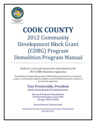 COOK COUNTY
    2012 Community
 Development Block Grant
    (CDBG) Program
Demolition Program Manual
         Guide for a successful preparation and submittal of the
                  2012 CDBG Demolition Application
 This Demolition Program Manual details CDBG funding requirements for all demolition
projects, to include project eligibility guidelines and all related documentation need prior to
                                   processing the application.

                  Toni Preckwinkle, President
                   Cook County Board of Commissioners
                         Bureau of Economic Development
                          69 West Washington, Suite 2900
                              Chicago, Illinois 60602

                            Herman Brewer, Bureau Chief
            Prepared by the Cook County Bureau of Economic Development
                                  December 2011
 
