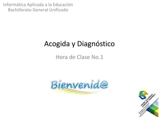 Informática Aplicada a la Educación
   Bachillerato General Unificado




                    Acogida y Diagnóstico
                          Hora de Clase No.1
 
