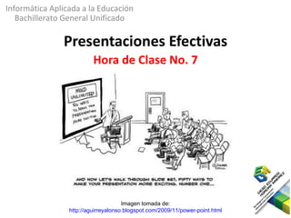 Informática Aplicada a la Educación
   Bachillerato General Unificado

               Presentaciones Efectivas
                          Hora de Clase No. 7




                                      Imagen tomada de:
                 http://aguirreyalonso.blogspot.com/2009/11/power-point.html
 