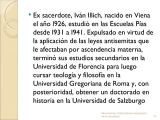    Ex sacerdote, Iván Illich, nacido en Viena
    el año l926, estudió en las Escuelas Pías
    desde l931 a l941. Expulsado en virtud de
    la aplicación de las leyes antisemitas que
    le afectaban por ascendencia materna,
    terminó sus estudios secundarios en la
    Universidad de Florencia para luego
    cursar teología y filosofía en la
    Universidad Gregoriana de Roma y, con
    posterioridad, obtener un doctorado en
    historia en la Universidad de Salzburgo
                           Movimientos Sobre Desescolarización
                           de la Sociedad.                       10
 