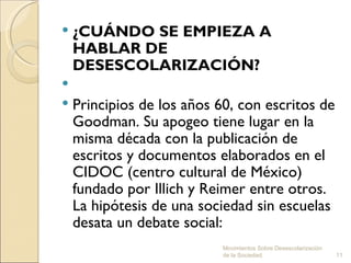  ¿CUÁNDO SE EMPIEZA A
  HABLAR DE
  DESESCOLARIZACIÓN?
 
 Principios de los años 60, con escritos de
  Goodman. Su apogeo tiene lugar en la
  misma década con la publicación de
  escritos y documentos elaborados en el
  CIDOC (centro cultural de México)
  fundado por Illich y Reimer entre otros.
  La hipótesis de una sociedad sin escuelas
  desata un debate social:
                         Movimientos Sobre Desescolarización
                         de la Sociedad.                       11
 