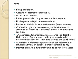 Pros

   Poca planificación.
   Captura los momentos enseñables.
   Acceso al mundo real.
   Menos probabilidad de quemarse académicamente.
   El niño puede indagar tanto como desee.
   Provee un modelo de aprendizaje de discípulo - maestro.
   Cuando los hijos son adolescentes, implicaría un rol más
    activo de los padres en la dirección a dar a la educación de
    sus hijos.
    Desaparecería la burocracia de profesores que describe
    Illich, cada profesor, maestro, educador tendría trabajo
    dentro de las Redes del Saber pero distinto a la actual forma
   Aumentaría la motivación para estudiar con respecto a los
    actuales alumnos, en especial a nivel secundario de hoy
   Internet facilitaría el funcionamiento de las Redes del Saber


                                      Movimientos Sobre Desescolarización
                                      de la Sociedad.                       13
 