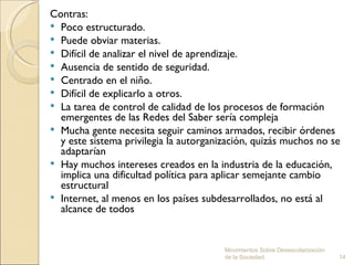 Contras:
 Poco estructurado.
 Puede obviar materias.
 Difícil de analizar el nivel de aprendizaje.
 Ausencia de sentido de seguridad.
 Centrado en el niño.
 Difícil de explicarlo a otros.
 La tarea de control de calidad de los procesos de formación
  emergentes de las Redes del Saber sería compleja
 Mucha gente necesita seguir caminos armados, recibir órdenes
  y este sistema privilegia la autorganización, quizás muchos no se
  adaptarían
 Hay muchos intereses creados en la industria de la educación,
  implica una dificultad política para aplicar semejante cambio
  estructural
 Internet, al menos en los países subdesarrollados, no está al
  alcance de todos


                                        Movimientos Sobre Desescolarización
                                        de la Sociedad.                       14
 