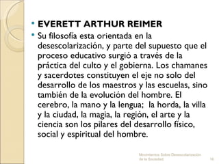  EVERETT ARTHUR REIMER 
 Su filosofía esta orientada en la
  desescolarización, y parte del supuesto que el
  proceso educativo surgió a través de la
  práctica del culto y el gobierna. Los chamanes
  y sacerdotes constituyen el eje no solo del
  desarrollo de los maestros y las escuelas, sino
  también de la evolución del hombre. El
  cerebro, la mano y la lengua; la horda, la villa
  y la ciudad, la magia, la región, el arte y la
  ciencia son los pilares del desarrollo físico,
  social y espiritual del hombre.

                              Movimientos Sobre Desescolarización
                              de la Sociedad.                       16
 