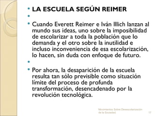  LA ESCUELA SEGÚN REIMER
  
 Cuando Everett Reimer e Iván Illich lanzan al
  mundo sus ideas, uno sobre la imposibilidad
  de escolarizar a toda la población que lo
  demanda y el otro sobre la inutilidad e
  incluso inconveniencia de esa escolarización,
  lo hacen, sin duda con enfoque de futuro.
 
 Por ahora, la desaparición de la escuela
  resulta tan sólo previsible como situación
  límite del proceso de profunda
  transformación, desencadenado por la
  revolución tecnológica.

                           Movimientos Sobre Desescolarización
                           de la Sociedad.                       17
 