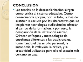CONCLUSION
 Las teorías de la desescolarización surgen
  como crítica al sistema educativo. Como
  consecuencia apoyan, por un lado, la idea de
  sustituir la escuela por las alternativas que las
  incipientes tecnologías audiovisuales ofrecían
  al campo de la formación, y por otro, la
  desaparición de la institución escolar.
  Ofrecen enfoques y metodologías de
  enseñanza diferentes a las tradicionales,
  fomentando el desarrollo personal, la
  autonomía, la reflexión, la crítica, y la
  creatividad utilizando para ello el espacio más
  cercano su casa.
                              Movimientos Sobre Desescolarización
                              de la Sociedad.                       18
 