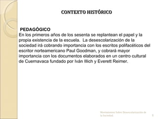 CONTEXTO HISTÓRICO


 PEDAGÓGICO
En los primeros años de los sesenta se replantean el papel y la
propia existencia de la escuela. La desescolarización de la
sociedad irá cobrando importancia con los escritos polifacéticos del
escritor norteamericano Paul Goodman, y cobrará mayor
importancia con los documentos elaborados en un centro cultural
de Cuernavaca fundado por Iván Illich y Everett Reimer.




                                          Movimientos Sobre Desescolarización de 
                                          la Sociedad.                              5
 