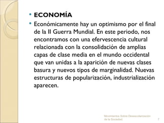    ECONOMÍA
   Económicamente hay un optimismo por el final
    de la II Guerra Mundial. En este periodo, nos
    encontramos con una efervescencia cultural
    relacionada con la consolidación de amplias
    capas de clase media en el mundo occidental
    que van unidas a la aparición de nuevas clases
    basura y nuevos tipos de marginalidad. Nuevas
    estructuras de popularización, industrialización
    aparecen.



                               Movimientos Sobre Desescolarización
                               de la Sociedad.                       7
 