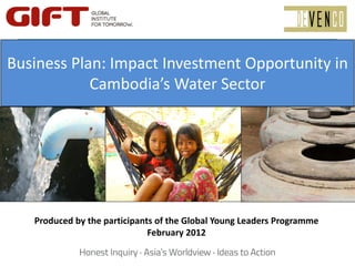 Business Plan: Imact Investment 
Business Plan: Impact Investment Opportunity in 
    Opportunity in Cambodia’s Water 
            Cambodia’s Water Sector 
                    Sector 




   Produced by the participants of the Global Young Leaders Programme 
                              February 2012
 