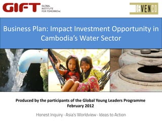 Business Plan: Imact Investment
Opportunity in Cambodia’s Water
Sector
Produced by the participants of the Global Young Leaders Programme
February 2012
Business Plan: Impact Investment Opportunity in
Cambodia’s Water Sector
 