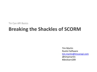 Tin Can API Basics

Breaking the Shackles of SCORM


                      Tim Martin
                      Rustici Software
                      tim.martin@tincanapi.com
                      @timpmartin
                      #devlearn209
 