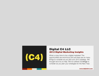 (C4)




                                    Digital C4 LLC
                                    2012 Digital Marketing Insights
                                    What a crazy time to be a digital marketer! The
                                    opportunities are enormous and yet there are so many
                                    things to consider as you plot your 2012 strategy. We
                                    thought we’d try to help. We’ve outlined 12 things to
                                    consider as you plan your strategies for the New Year.

                                                                           www.digitalc4.com
                                                                                 Digital C4 LLC - World HQ
                                                                            4804 NW Bethany Blvd, STE i2140
                                                                                      Portland, Oregon 97229
Digital Marketing Insights - 2012                                                               503.351.8995
 
