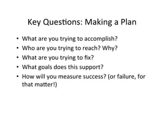 Key	
  Ques%ons:	
  Making	
  a	
  Plan	
  
•    What	
  are	
  you	
  trying	
  to	
  accomplish?	
  
•    Who	
  are	
  you	
  trying	
  to	
  reach?	
  Why?	
  
•    What	
  are	
  you	
  trying	
  to	
  ﬁx?	
  
•    What	
  goals	
  does	
  this	
  support?	
  
•    How	
  will	
  you	
  measure	
  success?	
  (or	
  failure,	
  for	
  
     that	
  maNer!)	
  
 