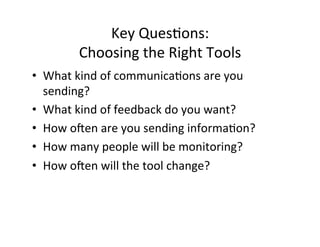 Key	
  Ques%ons:	
  	
  
            Choosing	
  the	
  Right	
  Tools	
  
•  What	
  kind	
  of	
  communica%ons	
  are	
  you	
  
   sending?	
  
•  What	
  kind	
  of	
  feedback	
  do	
  you	
  want?	
  
•  How	
  oien	
  are	
  you	
  sending	
  informa%on?	
  
•  How	
  many	
  people	
  will	
  be	
  monitoring?	
  
•  How	
  oien	
  will	
  the	
  tool	
  change?	
  
 