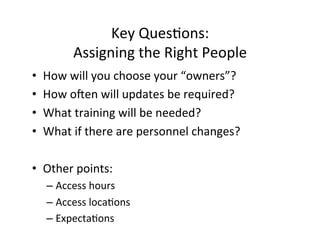 Key	
  Ques%ons:	
  
             Assigning	
  the	
  Right	
  People	
  
•    How	
  will	
  you	
  choose	
  your	
  “owners”?	
  
•    How	
  oien	
  will	
  updates	
  be	
  required?	
  
•    What	
  training	
  will	
  be	
  needed?	
  
•    What	
  if	
  there	
  are	
  personnel	
  changes?	
  

•  Other	
  points:	
  
     –  Access	
  hours	
  
     –  Access	
  loca%ons	
  
     –  Expecta%ons	
  	
  
 