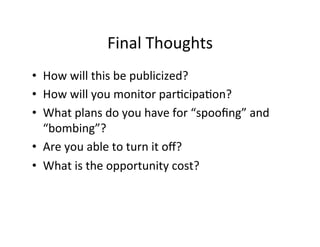 Final	
  Thoughts	
  
•  How	
  will	
  this	
  be	
  publicized?	
  
•  How	
  will	
  you	
  monitor	
  par%cipa%on?	
  
•  What	
  plans	
  do	
  you	
  have	
  for	
  “spooﬁng”	
  and	
  
   “bombing”?	
  
•  Are	
  you	
  able	
  to	
  turn	
  it	
  oﬀ?	
  
•  What	
  is	
  the	
  opportunity	
  cost?	
  	
  
 
