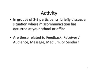 Ac%vity	
  
•  In	
  groups	
  of	
  2-­‐3	
  par%cipants,	
  brieﬂy	
  discuss	
  a	
  
   situa%on	
  where	
  miscommunica%on	
  has	
  
   occurred	
  at	
  your	
  school	
  or	
  oﬃce	
  

•  Are	
  these	
  related	
  to	
  Feedback,	
  Receiver	
  /	
  
   Audience,	
  Message,	
  Medium,	
  or	
  Sender?	
  




                                                                               9	
  
 