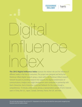 Digital
Influence
Index
The 2012 Digital Influence Index assesses the relative role and the influence of
different media in the lives of consumers. This project was designed and led by the
Fleishman-Hillard digital research group, a team within the Fleishman-Hillard research
network focused on providing research that supports the digital transformation of
communications. Analysis and insight development were conducted in partnership with
Harris Interactive. Harris Interactive conducted fieldwork for this study through a
comprehensive, 15-minute, online survey among a representative sample of 4,612 Internet
users in China, the U.S., Japan, Canada, Germany, France, the U.K. and India.




This work took place between May and June 2011. Respondents to the survey were recruited from various panels managed by Harris
Interactive across the markets surveyed.
 