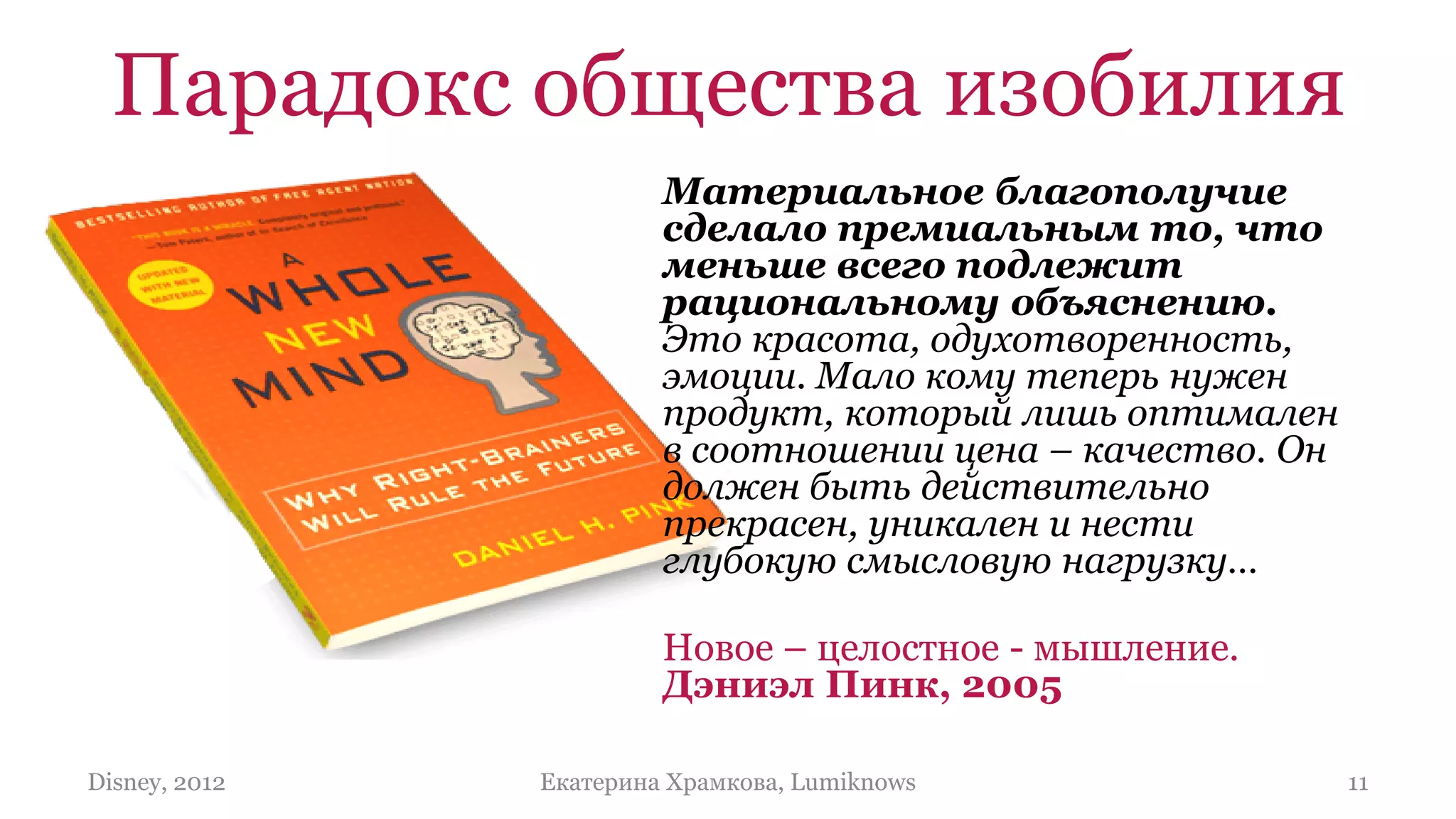 Парадокс общества изобилия
                        Материальное благополучие
                        сделало премиальным то, что
                        меньше всего подлежит
                        рациональному объяснению.
                        Это красота, одухотворенность,
                        эмоции. Мало кому теперь нужен
                        продукт, который лишь оптимален
                        в соотношении цена – качество. Он
                        должен быть действительно
                        прекрасен, уникален и нести
                        глубокую смысловую нагрузку…

                        Новое – целостное - мышление.
                        Дэниэл Пинк, 2005

Disney, 2012   Екатерина Храмкова, Lumiknows                11
 