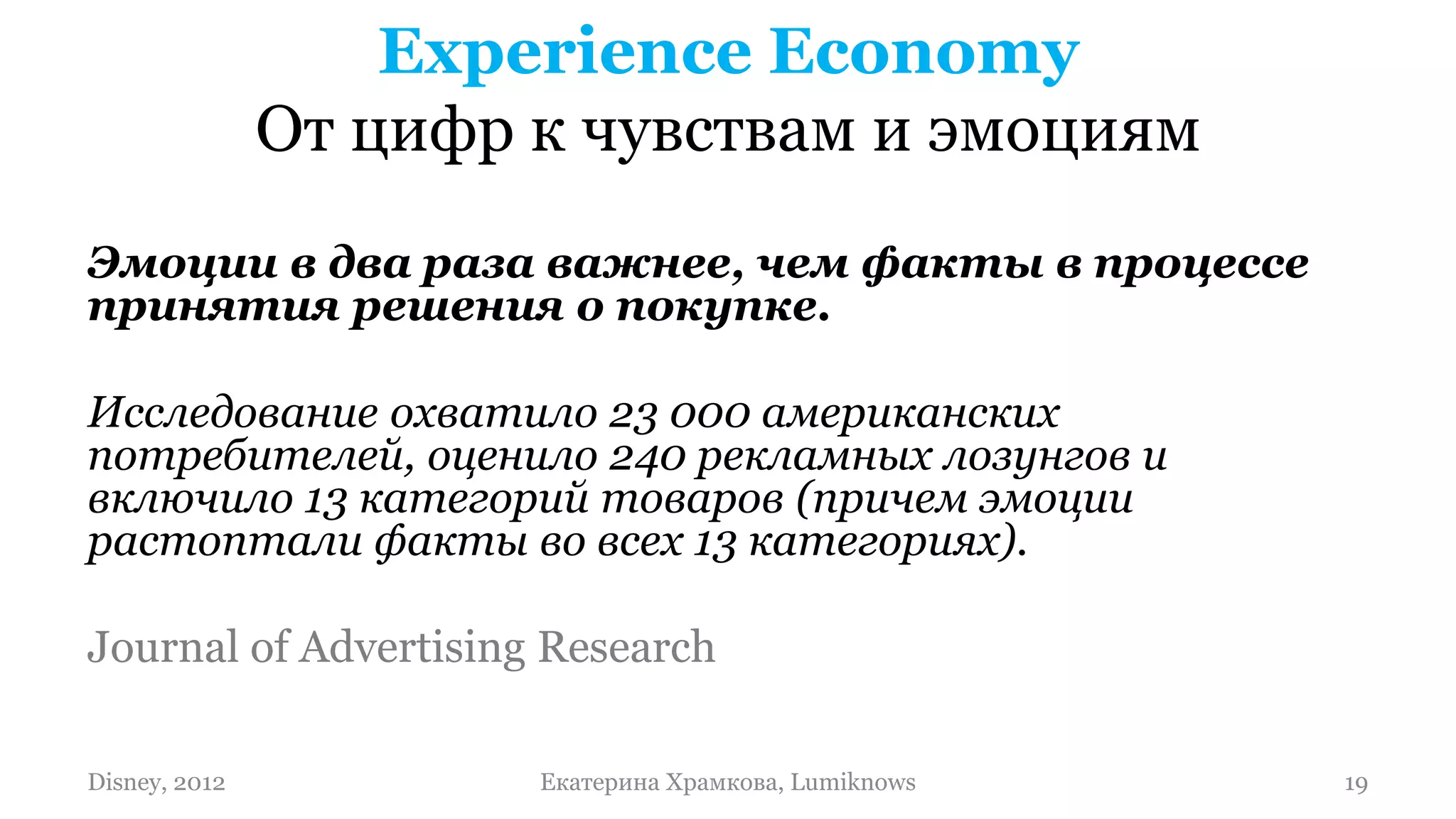 Experience Economy
               От цифр к чувствам и эмоциям
Эмоции в два раза важнее, чем факты в процессе
принятия решения о покупке.

Исследование охватило 23 000 американских
потребителей, оценило 240 рекламных лозунгов и
включило 13 категорий товаров (причем эмоции
растоптали факты во всех 13 категориях).

Journal of Advertising Research

Disney, 2012           Екатерина Храмкова, Lumiknows   19
 
