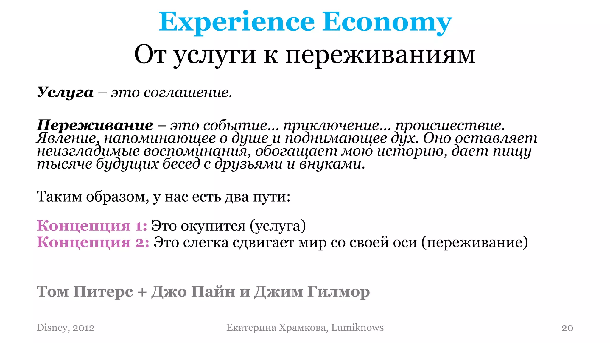 Experience Economy
               От услуги к переживаниям
Услуга – это соглашение.

Переживание – это событие… приключение… происшествие.
Явление, напоминающее о душе и поднимающее дух. Оно оставляет
неизгладимые воспоминания, обогащает мою историю, дает пищу
тысяче будущих бесед с друзьями и внуками.

Таким образом, у нас есть два пути:
Концепция 1: Это окупится (услуга)
Концепция 2: Это слегка сдвигает мир со своей оси (переживание)


Том Питерс + Джо Пайн и Джим Гилмор

Disney, 2012              Екатерина Храмкова, Lumiknows           20
 