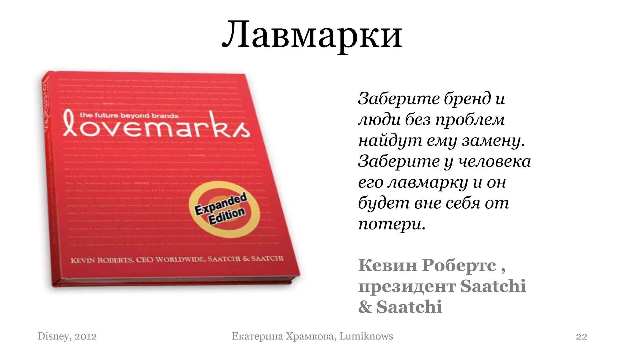 Лавмарки
                                     Заберите бренд и
                                     люди без проблем
                                     найдут ему замену.
                                     Заберите у человека
                                     его лавмарку и он
                                     будет вне себя от
                                     потери.

                                     Кевин Робертс ,
                                     президент Saatchi
                                     & Saatchi
Disney, 2012   Екатерина Храмкова, Lumiknows               22
 