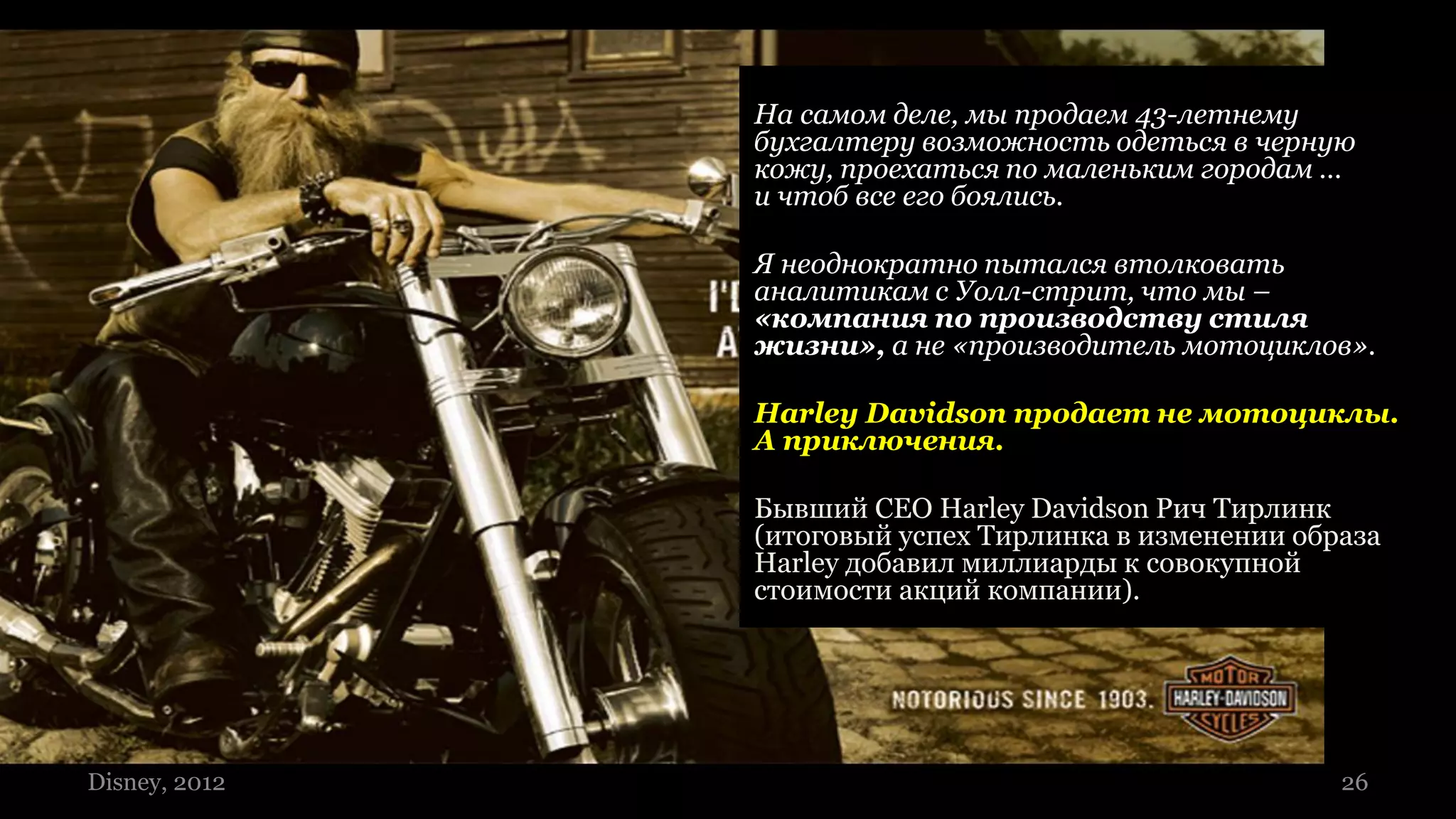 На самом деле, мы продаем 43-летнему
                                     бухгалтеру возможность одеться в черную
                                     кожу, проехаться по маленьким городам …
                                     и чтоб все его боялись.

                                     Я неоднократно пытался втолковать
                                     аналитикам с Уолл-стрит, что мы –
                                     «компания по производству стиля
                                     жизни», а не «производитель мотоциклов».

                                     Harley Davidson продает не мотоциклы.
                                     А приключения.

                                     Бывший CEO Harley Davidson Рич Тирлинк
                                     (итоговый успех Тирлинка в изменении образа
                                     Harley добавил миллиарды к совокупной
                                     стоимости акций компании).




26 ©2009 2012
 Disney, Lumiknows   Екатерина Храмкова, Lumiknows                           26
 