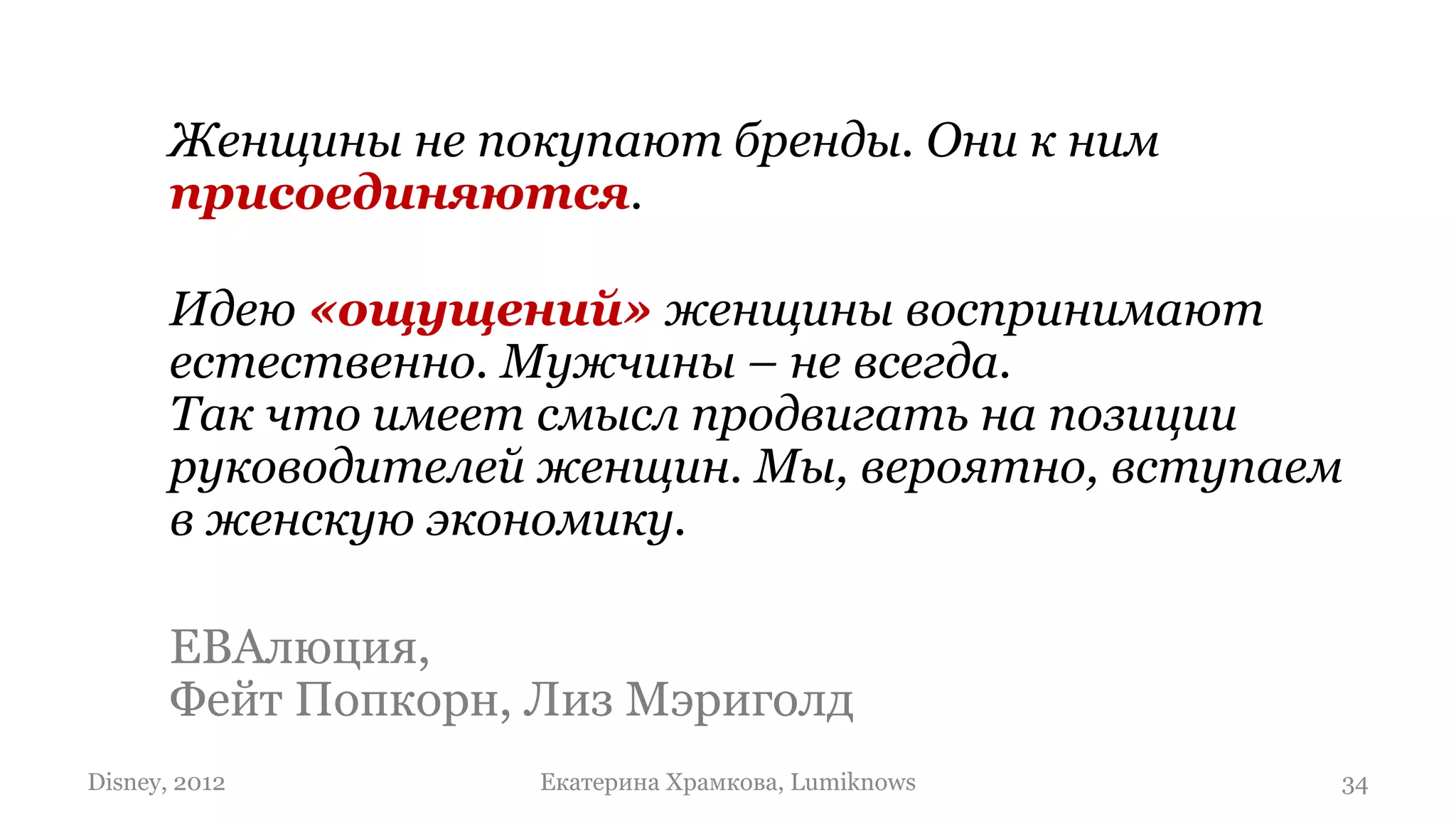 Женщины не покупают бренды. Они к ним
       присоединяются.

       Идею «ощущений» женщины воспринимают
       естественно. Мужчины – не всегда.
       Так что имеет смысл продвигать на позиции
       руководителей женщин. Мы, вероятно, вступаем
       в женскую экономику.

       ЕВАлюция,
       Фейт Попкорн, Лиз Мэриголд
Disney, 2012         Екатерина Храмкова, Lumiknows   34
 