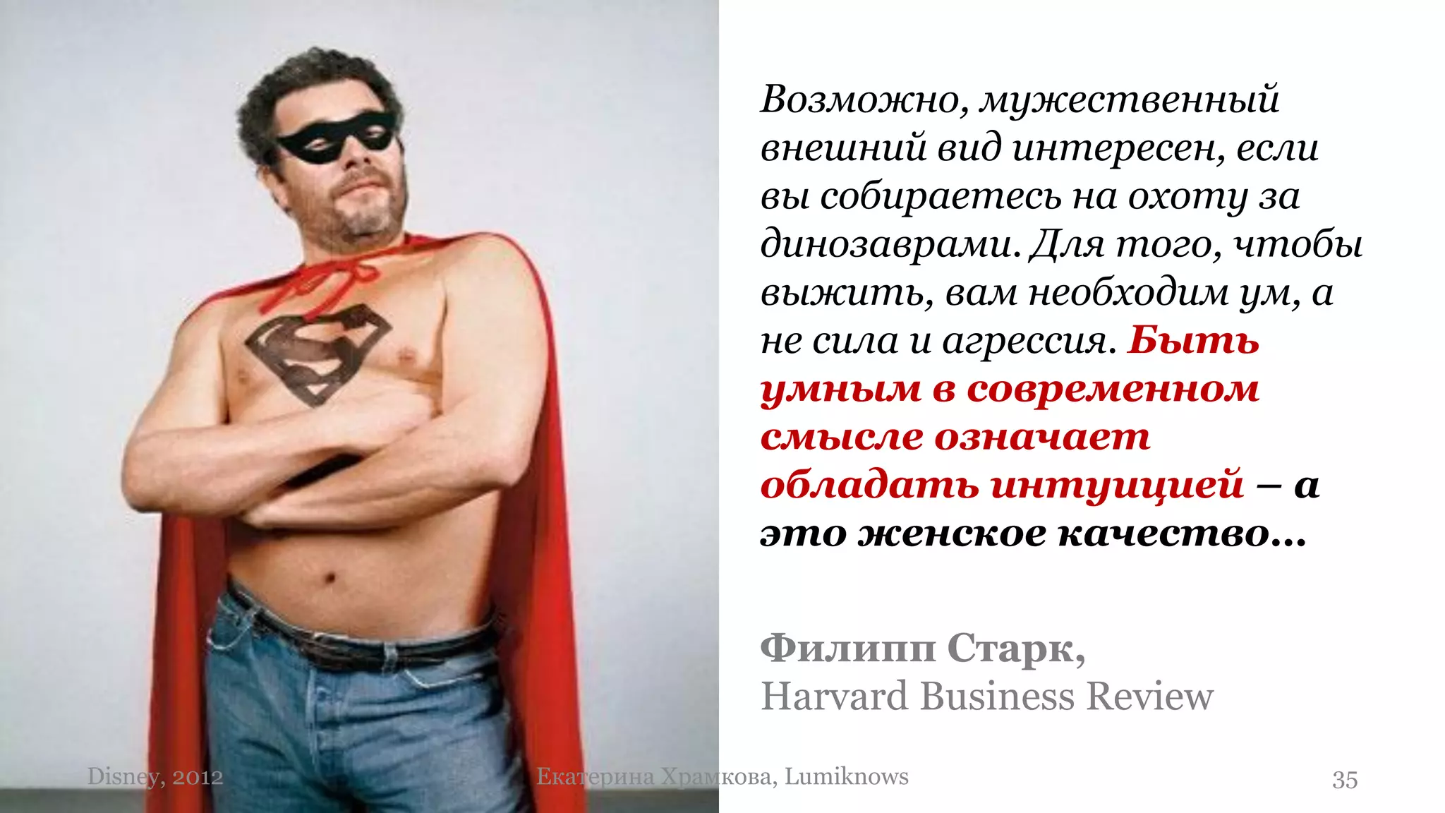 Возможно, мужественный
                                внешний вид интересен, если
                                вы собираетесь на охоту за
                                динозаврами. Для того, чтобы
                                выжить, вам необходим ум, а
                                не сила и агрессия. Быть
                                умным в современном
                                смысле означает
                                обладать интуицией – а
                                это женское качество…

                                Филипп Старк,
                                Harvard Business Review
Disney, 2012   Екатерина Храмкова, Lumiknows              35
 